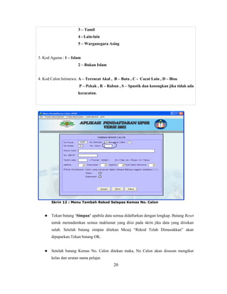 3 – Tamil
                       4 - Lain-lain
                       5 – Warganegara Asing


3. Kod Agama : 1 – Islam
                       2 – Bukan Islam


4. Kod Calon Istimewa: A – Terencat Akal , B – Buta , C - Cacat Lain , D – Bisu
                       P – Pekak , R – Rabun , S – Spastik dan kosongkan jika tidak ada
                       kecacatan.




       Skrin 12 : Menu Tambah Rekod Selepas Kemas No. Calon



      Tekan butang ‗Simpan’ apabila data semua didaftarkan dengan lengkap. Butang Reset
       untuk memadamkan semua maklumat yang diisi pada skrin jika data yang diisikan
       salah. Setelah butang simpan ditekan Mesej ―Rekod Telah Dimasukkan‖ akan
       dipaparkan.Tekan butang OK.


      Setelah butang Kemas No. Calon ditekan maka, No Calon akan disusun mengikut
       kelas dan urutan nama pelajar.
                                          20
 