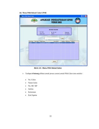 iii) Menu Pilih Rekod Calon UPSR




                     Skrin 14 : Menu Pilih Rekod Calon


      Terdapat 6 butang pilihan (untuk proses carian) untuk Pilih Calon iaitu melalui :


           No. Calon
           Nama Calon
           No. SB / KP
           Jantina
           Keturunan
           Kod Agama




                                         22
 