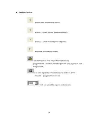    Panduan Cetakan




                        ikon ini untuk melihat rekod terawal.




                        ikon back – Untuk melihat laporan sebelumnya.




                        ikon next – Untuk melihat laporan selepasnya.




                        ikon untuk melihat rekod terakhir.




                      ikon menunjukkan Print Setup. Melalui Print Setup
                      pengguna boleh membuat pemilihan pencetak yang digunakan oleh
                      komputer anda.


                       ikon akan dipaparkan setelah Print Setup dilakukan. Untuk
                        mencetak pengguna tekan ikon ini.




                              Ubah saiz untuk lihat paparan cetakan di sini.




                                           24
 
