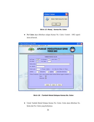 Skrin 17: Mesej      Kemas No. Calon


   No Calon akan diberikan selepas Kemas No. Calon. Contoh : 1002 seperti
    skrin di bawah.




             Skrin 18 : Tambah Rekod Selepas Kemas No. Calon




   Untuk Tambah Rekod Selepas Kemas No. Calon. Calon akan diberikan No.
    Kelas dan No. Calon yang berikutnya.

                                26
 