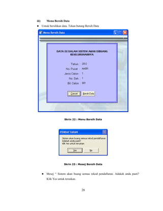 iii)       Menu Bersih Data
      Untuk bersihkan data. Tekan butang Bersih Data




                         Skrin 22 : Menu Bersih Data




                         Skrin 23 : Mesej Bersih Data



          Mesej ― Sistem akan buang semua rekod pendaftaran. Adakah anda pasti?
           Klik Yes untuk teruskan.


                                       28
 