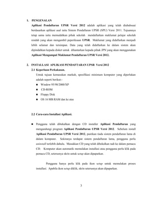 1. PENGENALAN
  Aplikasi Pendaftaran UPSR Versi 2012 adalah aplikasi yang telah diubahsuai
  berdasarkan aplikasi asal iaitu Sistem Pendaftaran UPSR (SPU) Versi 2011. Tujuannya
  tetap sama iaitu memudahkan pihak sekolah mendaftarkan maklumat pelajar sekolah
  rendah yang akan mengambil peperiksaan UPSR. Maklumat yang didaftarkan menjadi
  lebih selamat dan tersimpan. Data yang telah didaftarkan ke dalam sistem akan
  dipindahkan kepada disket untuk dihantarkan kepada pihak JPN yang akan menggunakan
  Aplikasi Mengumpul Maklumat Pendaftaran UPSR Versi 2012.


2. INSTALLASI APLIKASI PENDAFTARAN UPSR Versi 2012
  2.1 Keperluan Perkakasan.
      Untuk tujuan kemasukan markah, spesifikasi minimum komputer yang diperlukan
      adalah seperti berikut:-
         Window 95/98/2000/XP
         CD-ROM
         Floppy Disk
         OS 16 MB RAM dan ke atas




  2.2 Cara-cara Installasi Aplikasi.


     Pengguna telah dibekalkan dengan CD installer Aplikasi Pendaftaran yang
      mengandungi program Aplikasi Pendaftaran UPSR Versi 2012. Sebelum install
      Aplikasi Pendaftaran UPSR Versi 2012, pastikan tiada sistem pendaftaran lama di
      dalam komputer.      Sekiranya terdapat sistem pendaftaran lama, pengguna perlu
      uninstall terlebih dahulu. Masukkan CD yang telah dibekalkan tadi ke dalam pemacu
      CD. Komputer akan automatik memulakan installasi atau pengguna perlu klik pada
      pemacu CD, seterusnya skrin untuk setup akan dipaparkan.


               Pengguna hanya perlu klik pada ikon setup untuk memulakan proses
      installasi. Apabila ikon setup diklik, skrin seterusnya akan dipaparkan.




                                             3
 