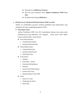      Klik pada ikon Add/Remove Program .
                   Pilih fail yang mempunyai nama Aplikasi Pendaftaran UPSR Versi
                    2012.
                   Kemudian tekan butang Add/Remove .


3. PENGGUNAAN APLIKASI PENDAFTARAN UPSR Versi 2012
  Aplikasi ini membolehkan guru-guru membuat pendaftaran bagi pelajar-pelajar yang
  melaporkan diri untuk menghadapi peperiksaan UPSR.
     Keterangan Umum
      Aplikasi Pendaftaran UPSR Versi 2012 menyediakan beberapa menu utama untuk
      melakukan proses yang diperlukan oleh pengguna.     Setiap proses boleh dipilih
      menerusi pilihan-pilihan seperti berikut:-
         Proses Rekod Sekolah
             Tambah Rekod Sekolah
             Kemaskini Rekod Sekolah
         Proses Rekod Calon
             Tambah Rekod Calon
             Kemaskini Rekod Calon
             Pilih Rekod Calon
         Cetak Senarai
             Semakan
             Kemasukan – Senarai
             Kemasukan Matapelajaran
             Rumusan
             Senarai Calon Pilihan Bahasa
             Senarai Calon Cacat
             Borang Perakuan Calon UPSR
         Utiliti
             Kemas No. Calon
             Pindah Data Ke Disket
             Bersih Data




                                             8
 