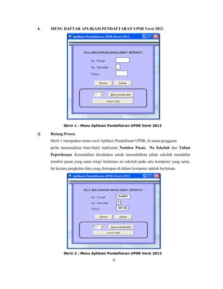 4.   MENU DAFTAR APLIKASI PENDAFTARAN UPSR Versi 2012




            Skrin 1 : Menu Aplikasi Pendaftaran UPSR Versi 2012

i)   Butang Proses
     Skrin 1 merupakan menu awal Aplikasi Pendaftaran UPSR, di mana pengguna
     perlu memasukkan butir-butir maklumat Nombor Pusat, No Sekolah dan Tahun
     Peperiksaan. Kemudahan disediakan untuk memudahkan pihak sekolah mendaftar
     nombor pusat yang sama tetapi berlainan no sekolah pada satu komputer yang sama.
     Ini kerana pangkalan data yang disimpan di dalam komputer adalah berlainan.




            Skrin 2 : Menu Aplikasi Pendaftaran UPSR Versi 2012

                                          9
 