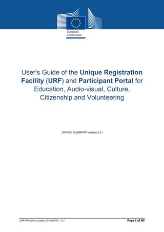 Page 1 19/03/2014 blanc
URF/PP User’s Guide (2014/03/19) – 2.1 Page 1 of 80
User's Guide of the Unique Registration
Facility (URF) and Participant Portal for
Education, Audio-visual, Culture,
Citizenship and Volunteering
2014/03/19 (URF/PP version 2.1)
 