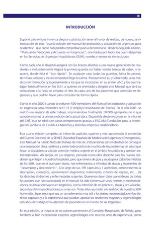 INTRODUCCIÓN
Supone para mí una inmensa alegría y satisfacción tener el honor de realizar, de nuevo, la in-
troducción de esta “cuarta edición del manual de protocolos y actuación en urgencias para
residentes", que como han podido comprobar pasó a denominarse, desde la segunda edición,
“Manual de Protocolos y Actuación en Urgencias”, orientado para todos los que trabajamos
en los Servicios de Urgencias Hospitalarios (SUH), noveles y veteranos sin exclusión.
Como cada año el Hospital acogerá con los brazos abiertos a una nueva generación de resi-
dentes e ineludiblemente llegará la primera guardia sin haber tenido tiempo de saber, ni si-
quiera, donde está el “box rápido”. En cualquier caso todas las guardias, hasta las peores,
terminan siempre y tras la tempestad llega la calma. Precisamente es, y sobre todo, a los mé-
dicos en formación (y especialmente a los que se incorporan en su primer año) y los que tra-
bajan habitualmente en los SUH, a quienes va orientado y dirigido este Manual que será su
compañero a la hora de afrontar el reto de cada uno de los pacientes que atiendan en Ur-
gencias y que podrán llevar para consultar de forma rápida.
Corría el año 2000 cuando se editaron 500 ejemplares del Manual de protocolos y actuación
en Urgencias para residentes del CHT (Complejo Hospitalario de Toledo). En el año 2001, se
realizó una revisión de este trabajo, imprimiéndose finalmente 10.000 ejemplares de lo que
consideraríamos la primera edición de la actual obra. Disponible desde entonces en la intranet
del CHT, ésta se editó con varias reimpresiones gracias a FISCAM (Fundación para la Investi-
gación Sanitaria de Castilla La Mancha) y distintas empresas colaboradoras.
Esta cuarta edición completa un índice de capítulos superior y más aproximado al contenido
del Cuerpo Doctrinal de la SEMES (Sociedad Española de Medicina de Urgencias y Emergencias).
Este Manual ha nacido fruto del trabajo de más de 350 personas con el objetivo de conseguir
una descripción clara, sintética y sobre todo práctica de muchos de los problemas de salud que
llevan al ciudadano a solicitar atención médica urgente en el ámbito hospitalario y también ex-
trahospitalario. Así surgió, en sus orígenes, pensada como obra docente para los nuevos resi-
dentes que llegan a nuestros hospitales, pero que sirviera de guía y ayuda para todos los médicos
de los SUH, que en el quehacer diario, nos enfrentamos a infinidad de dudas y momentos de
"desamparo y desconcierto". A lo largo de sus 195 capítulos y 3 apéndices, encontraremos la
descripción, conceptos, aproximación diagnóstica, tratamiento, criterios de ingreso, etc… de
los distintos síndromes y enfermedades urgentes. Queremos dejar claro que el deseo de todos
los autores que han participado en el manual ha sido consensuar unas normas y recomenda-
ciones de actuación básicas en Urgencias, con la intención de ser prácticas, claras y actualizadas,
según las últimas publicaciones y consensos. Todas ellas ajustadas a la realidad de nuestros SUH
hoy en día. Esperamos que sea un complemento muy útil a los textos recomendados en los dis-
tintos capítulos y a la experiencia que puedan aportar los residentes mayores y urgenciólogos
con años de trabajo en la atención de pacientes en el mundo de las Urgencias.
En esta edición, la mayoría de los autores pertenecen al Complejo Hospitalario de Toledo, pero
también se han incorporado expertos urgenciólogos con muchos años de experiencia, como
 