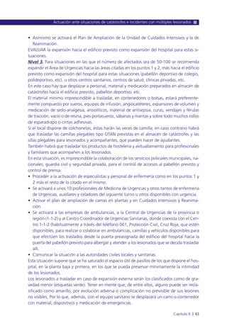 • Asimismo se activará el Plan de Ampliación de la Unidad de Cuidados Intensivos y la de
Reanimación.
EVALUAR la expansión hacia el edificio previsto como expansión del hospital para estas si-
tuaciones.
Nivel 3. Para situaciones en las que el número de afectados sea de 50-100 se recomienda
expandir el Área de Urgencias hacia las áreas citadas en los puntos 1 y 2, más hacia el edificio
previsto como expansión del hospital para estas situaciones (pabellón deportivo de colegio,
polideportivo, etc), u otros centros sanitarios, centros de salud, clínicas privadas, etc.
En este caso hay que desplazar a personal, material y medicación preparados en almacén de
catástrofes hacia el edificio previsto, pabellón deportivo, etc.
El material mínimo imprescindible a trasladar, en contenedores o bolsas, estará preferente-
mente compuesto por sueros, equipos de infusión, angiocatéteres, expansores de volumen y
medicación de sedo-analgesia, ansiolíticos, material de antisepsia, curas, vendajes y férulas
de tracción, vacío o de resina, pies portasueros, sábanas y mantas y sobre todo muchos rollos
de esparadrapo o cintas adhesivas.
Si el local dispone de colchonetas, éstas harán las veces de camilla; en caso contrario habrá
que trasladar las camillas plegables tipo OTAN previstas en el almacén de catástrofes y las
sillas plegables para lesionados y acompañantes, que pueden hacer de ayudantes.
También habrá que trasladar los productos de hostelería y avituallamiento para profesionales
y familiares que acompañen a los lesionados.
En esta situación, es imprescindible la colaboración de los servicios policiales municipales, na-
cionales, guardia civil y seguridad privada, para el control de accesos al pabellón previsto y
control de prensa.
• Proceder a la activación de especialistas y personal de enfermería como en los puntos 1 y
2 más el resto de lo citado en el mismo.
• Se activará a unos 10 profesionales de Medicina de Urgencias y otros tantos de enfermería
de Urgencias, auxiliares y celadores del siguiente turno u otros disponibles con urgencia.
• Activar el plan de ampliación de camas en plantas y en Cuidados Intensivos y Reanima-
ción.
• Se activará a las empresas de ambulancias, a la Central de Urgencias de la provincia o
región (1-1-2) y al Centro Coordinador de Urgencias Sanitarias, donde coexista con el Cen-
tro 1-1-2 (habitualmente a través del teléfono 061, Protección Civil, Cruz Roja, que estén
disponibles, para realizar o colaborar en ambulancias, camillas y vehículos disponibles para
que efectúen los traslados desde la puerta preasignada del edificio del hospital hacia la
puerta del pabellón previsto para albergar y atender a los lesionados que se decida trasladar
allí.
• Comunicar la situación a las autoridades civiles locales y sanitarias.
Esta situación supone que se ha saturado el espacio útil de pasillos de los que dispone el hos-
pital, en la planta baja y primera, en los que se pueda preservar mínimamente la intimidad
de los lesionados.
Los lesionados a trasladar en caso de expansión externa serán los clasificados como de gra-
vedad menor (etiquetas verde). Tener en mente que, de entre ellos, alguno puede ser recla-
sificado como amarillo, por evolución adversa o complicación no previsible de sus lesiones
no visibles, Por lo que, además, con el equipo sanitario se desplazará un carro o contenedor
con material, dispositivos y medicación de emergencias.
Actuación ante situaciones de catástrofes e incidentes con múltiples lesionados
Capítulo 6 l 63
 