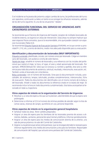 Si el incidente se ha producido próximo a algún cambio de turno, los profesionales del turno
aún operativo, continuarán su labor, en tanto no se consigan los refuerzos necesarios, además
de los del turno siguiente. Es una de las situaciones “ideales”.
ORGANIZACIÓN FUNCIONAL DEL SERVICIO DE URGENCIAS ANTE
CATÁSTROFES EXTERNAS
Se recomienda que el Servicio de Urgencias del hospital, receptor de múltiples lesionados de
incidente externo, se organice en áreas de intervención. Estas áreas no siempre implican que
sean espacios físicos concretos, que es lo recomendable, sino que pueden coexistir con espa-
cios funcionales (Tabla 6.4).
Se recomienda Etiqueta Especial de Evacuación Sanitaria (EVASAN), en la que conste su prio-
ridad P-1, P-2, etc, y centro de destino, medio más adecuado disponible para su evacuación.
Identificación y documentación de lesionados (MUY IMPORTANTE)
Etiqueta numerada: plastificada, circular, con número único por lesionado. Colgar en miembro
sano del lesionado, con pulsera o cincha de color blanco.
Tarjeta de triaje: añadirle el número de lesionado y una referencia con las iniciales del profe-
sional que realizó el triaje, la hora, el lugar, el sexo y edad aproximada del lesionado. Por
ejemplo: APR/20.00/rea/v-50. Salvo que se conozca su nombre y apellido, ésta será su refe-
rencia para todo documento de asistencia, solicitud, resultado, interconsulta, evacuación, etc.
También unida al lesionado con cinta blanca.
Bolsa contenedor: con el número del lesionado. Sirve para la documentación incluída, auto-
calcable, de asistencia, terapia, solicitudes, pruebas complementarias, interconsultas, ficha
de evacuación. Todos los documentos irán identificados con el mismo número de la bolsa y
del lesionado. Añadir a todos los documentos la referencia citada en la tarjeta de triaje. Se
recomienda incluir la hora en todo documento cumplimentado. Esta bolsa acompañará al le-
sionado en toda su trayectoria.
Otros aspectos de interés en la organización del Servicio de Urgencias
• Movilizar a un área de espera a los que así lo precisen, advirtiéndoles de que la espera será
prolongada.
• Determinar e informar al CCU el número de víctimas posibles de atender según la lista de
camas vacías, reservas de sangre, quirófanos en uso, personal disponible.
Otros aspectos de interés en la organización general hospitalaria
• Señalizar todas las áreas. Tener carteles preparados.
• Asignar un área de espera para los familiares de los lesionados provista de acceso a ali-
mentos, bebidas, sanitarios, personal de salud mental y teléfonos. Informar periódicamente.
• Asignar un área de espera para los medios de comunicación distinta de la anterior, una
sala de prensa próxima a la sala del Comité de Catástrofes.
• Asignar a una persona que actúe como portavoz, que se encargará de todo lo necesario para
informar regularmente a los medios de comunicación y otra para los familiares. Responsable
de comunicación del hospital, que actuará como portavoz del Comité de Catástrofes.
MANUAL DE PROTOCOLOS Y ACTUACIÓN EN URGENCIAS
64 l Capítulo 6
 