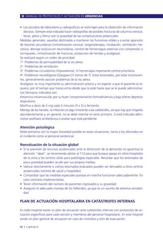 • Los estudios de laboratorio y radiográficos se restringen para la obtención de información
decisiva. Siempre está indicado hacer radiografías de posibles fracturas de columna cervical,
tórax, pelvis y fémur por la gravedad de las complicaciones potenciales.
Medidas generales: aquellas destinadas a mantener las funciones vitales y a evitar aparición
de lesiones secundarias (inmovilización cervical, oxigenoterapia, intubación, ventilación me-
cánica, drenaje torácico en neumotórax, control de hemorragias externas con compresión o
torniquetes, inmovilización de fracturas, protección de heridas y analgesia).
Se realizará según un orden de prioridad:
1º. Problemas de permeabilidad de la vía aérea.
2º. Problemas de ventilación.
3º. Problemas circulatorios (hipovolemia). Si hemorragia importante control prioritario.
4º. Problemas neurológicos (Glasgow-CS menor de 7). Estos lesionados, por estar inconscien-
tes, generalmente asocian problemas de la vía aérea.
Analgesia: es muy importante su administración precoz y no esperar a que el paciente la re-
quiera, por el tiempo que transcurriría desde que la pide hasta que se le puede administrar.
Los fármacos indicados son:
Ketamina intramuscular, por su buen comportamiento hemodinámico y bajo efecto depresor
respiratorio.
Morfina a dosis de 5 mg cada 5 minutos (5 x 5) o fentanilo.
Manejo de las heridas: la infección es algo inherente a las catástrofes, así que hay que irrigarlas
abundantemente y, en general, no se debe intentar el cierre primario. Si está indicado admi-
nistrar profilaxis antitetánica o anotar que está pendiente.
Atención psicológica
Debe prestarse con la mayor brevedad posible en estas situaciones, tanto a los afectados en
el incidente como al personal asistencial.
Reevaluación de la situación global
• Si la previsión de recursos asistenciales ante la dimensión de la demanda no garantiza la
atención “ideal”, se recomienda alertar al 112 para que busque apoyo en otros hospitales
de la zona y los centros útiles para patologías especiales. Recordar que los lesionados de
poca gravedad pueden acudir por sus propios medios.
• Valorar directamente si ciertos lesionados evaluados pueden ser derivados a otros centros
asistenciales (centros de salud u hospitales).
• Comprobar que las medidas especiales puestas en marcha funcionan adecuadamente. En
caso contrario implementarlas.
• Tener información del número de pacientes ingresados y su gravedad.
• Asegurar el adecuado manejo de los fallecidos, ya que es un asunto de extrema sensibili-
dad.
PLAN DE ACTUACIÓN HOSPITALARIA EN CATÁSTROFES INTERNAS
En todo hospital existe un plan de actuación ante catástrofes internas con protocolos de ac-
tuación específicos para cada sección y miembros del personal hospitalario. En este hospital
existe un plan general de actuación en caso de incendios y otro de evacuación.
MANUAL DE PROTOCOLOS Y ACTUACIÓN EN URGENCIAS
66 l Capítulo 6
 