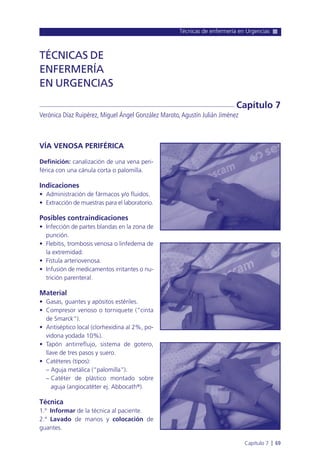 VÍA VENOSA PERIFÉRICA
Definición: canalización de una vena peri-
férica con una cánula corta o palomilla.
Indicaciones
• Administración de fármacos y/o fluidos.
• Extracción de muestras para el laboratorio.
Posibles contraindicaciones
• Infección de partes blandas en la zona de
punción.
• Flebitis, trombosis venosa o linfedema de
la extremidad.
• Fístula arteriovenosa.
• Infusión de medicamentos irritantes o nu-
trición parenteral.
Material
• Gasas, guantes y apósitos estériles.
• Compresor venoso o torniquete (“cinta
de Smarck”).
• Antiséptico local (clorhexidina al 2%, po-
vidona yodada 10%).
• Tapón antirreflujo, sistema de gotero,
llave de tres pasos y suero.
• Catéteres (tipos):
– Aguja metálica (“palomilla”).
– Catéter de plástico montado sobre
aguja (angiocatéter ej. Abbocath®).
Técnica
1.º Informar de la técnica al paciente.
2.º Lavado de manos y colocación de
guantes.
Técnicas de enfermería en Urgencias
Capítulo 7 l 69
TÉCNICAS DE
ENFERMERÍA
EN URGENCIAS
Verónica Díaz Ruipérez, Miguel Ángel González Maroto,Agustín Julián Jiménez
Capítulo 7
 