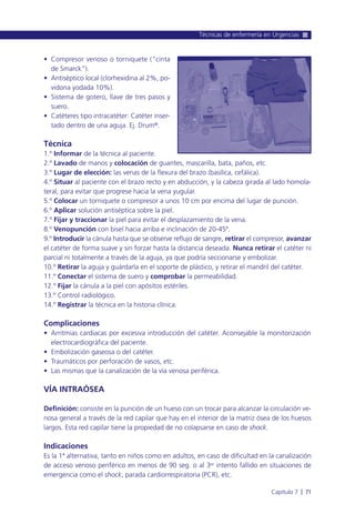 • Compresor venoso o torniquete (“cinta
de Smarck”).
• Antiséptico local (clorhexidina al 2%, po-
vidona yodada 10%).
• Sistema de gotero, llave de tres pasos y
suero.
• Catéteres tipo intracatéter: Catéter inser-
tado dentro de una aguja. Ej. Drum®.
Técnica
1.º Informar de la técnica al paciente.
2.º Lavado de manos y colocación de guantes, mascarilla, bata, paños, etc.
3.º Lugar de elección: las venas de la flexura del brazo (basílica, cefálica).
4.º Situar al paciente con el brazo recto y en abducción, y la cabeza girada al lado homola-
teral, para evitar que progrese hacia la vena yugular.
5.º Colocar un torniquete o compresor a unos 10 cm por encima del lugar de punción.
6.º Aplicar solución antiséptica sobre la piel.
7.º Fijar y traccionar la piel para evitar el desplazamiento de la vena.
8.º Venopunción con bisel hacia arriba e inclinación de 20-45º.
9.º Introducir la cánula hasta que se observe reflujo de sangre, retirar el compresor, avanzar
el catéter de forma suave y sin forzar hasta la distancia deseada. Nunca retirar el catéter ni
parcial ni totalmente a través de la aguja, ya que podría seccionarse y embolizar.
10.º Retirar la aguja y guárdarla en el soporte de plástico, y retirar el mandril del catéter.
11.º Conectar el sistema de suero y comprobar la permeabilidad.
12.º Fijar la cánula a la piel con apósitos estériles.
13.º Control radiológico.
14.º Registrar la técnica en la historia clínica.
Complicaciones
• Arritmias cardiacas por excesiva introducción del catéter. Aconsejable la monitorización
electrocardiográfica del paciente.
• Embolización gaseosa o del catéter.
• Traumáticos por perforación de vasos, etc.
• Las mismas que la canalización de la vía venosa periférica.
VÍA INTRAÓSEA
Definición: consiste en la punción de un hueso con un trocar para alcanzar la circulación ve-
nosa general a través de la red capilar que hay en el interior de la matriz ósea de los huesos
largos. Esta red capilar tiene la propiedad de no colapsarse en caso de shock.
Indicaciones
Es la 1ª alternativa, tanto en niños como en adultos, en caso de dificultad en la canalización
de acceso venoso periférico en menos de 90 seg. o al 3er intento fallido en situaciones de
emergencia como el shock, parada cardiorrespiratoria (PCR), etc.
Técnicas de enfermería en Urgencias
Capítulo 7 l 71
 