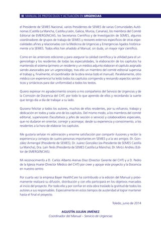 el Presidente de SEMES Nacional, varios Presidentes de SEMES de varias Comunidades Autó-
nomas (Castilla La Mancha, Castilla y León, Galicia, Murcia, Canarias), los miembros del Comité
Editorial de EMERGENCIAS, los Secretarios Científico y de Investigación de SEMES, algunos
coordinadores de grupos de trabajo de SEMES y revisores externos específicos de otras espe-
cialidades afines y relacionadas con la Medicina de Urgencias y Emergencias ligados histórica-
mente a la SEMES. Todos ellos han añadido al Manual, sin duda, un mayor rigor científico.
Como en las anteriores ediciones y para asegurar la calidad científica y la utilidad para el ur-
genciologo y los residentes de todas las especialidades, la elaboración de los capítulos ha
mantenido el sistema (primero un residente y un médico adjunto elaboran el capítulo asignado
siendo asesorados por un urgenciologo, tras ello un miembro del comité editorial supervisa
el trabajo y, finalmente, el coordinador de la obra revisa todo el manual). Paralelamente, otro
médico con experiencia ha leído todos los capítulos corrigiendo y revisando aspectos semán-
ticos y sintácticos para dar uniformidad a todos los textos.
Quiero expresar mi agradecimiento sincero a mis compañeros del Servicio de Urgencias y de
la Comisión de Docencia del CHT, por todo lo que aprendo de ellos y recordando la suerte
que tengo día a día de trabajar a su lado.
Quisiera felicitar a todos los autores, muchos de ellos residentes, por su esfuerzo, trabajo y
dedicación en todos y cada uno de los capítulos. Del mismo modo, a los miembros del comité
editorial, supervisores (facultativos y jefes de sección o servicio) y colaboradores especiales,
que no dudaron en orientar, corregir y aconsejar, desde su experiencia y conocimiento, a los
residentes a la hora de elaborar los capítulos.
Me gustaría señalar mi admiración y enorme satisfacción por compartir ilusiones y recibir la
experiencia y consejos de cuatro personas importantes en SEMES y a la vez amigos: Dr. Gon-
zález Armengol (Presidente de SEMES), Dr. Juárez González (ex-Presidente de SEMES Castilla
La Mancha), Dra. Laín Terés (Presidenta de SEMES Castilla La Mancha), Dr. Miró i Andreu (Edi-
tor de EMERGENCIAS).
Mi reconocimiento a D. Carlos Alberto Arenas Díaz (Director Gerente del CHT) y a D. Pedro
de la Iglesia Huete (Director Médico del CHT) por creer y apoyar este proyecto y la Docencia
en nuestro centro.
Por cuarta vez la empresa Bayer HealthCare ha contribuido a la edición del Manual y próxi-
mamente realizará su difusión, distribución y con ello participará en los objetivos marcados
al inicio del proyecto. Por todo ello y por confiar en esta obra traslado la gratitud de todos los
autores a sus responsables. Especialmente en estos tiempos de austeridad al lograr mantener
hasta el final el proyecto.
Toledo, junio de 2014
AGUSTÍN JULIÁN JIMÉNEZ
Coordinador del Manual – Servicio de Urgencias
MANUAL DE PROTOCOLOS Y ACTUACIÓN EN URGENCIAS
 