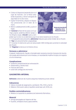 • Colocar el dispositivo perpendicular en el
lugar de inserción, con la flecha seña-
lando el paciente, y retirar la lengüeta de
seguridad con la otra mano.
• Sujetar firmemente y disparar el disposi-
tivo presionando con el talón de la
mano.
• Retirar cuidadosamente la BIG y quitar el
fiador.
6.º Conectar la llave de tres pasos con la je-
ringa y aspirar; podemos obtener sangre, si
no refluyera sangre, infundir suero y com-
probar que la zona no se edematiza y que no se tiene resistencia en la infusión.
7.º Si el paciente está consciente, administrar lidocaína para evitar el dolor de la infusión.
8.º Fijar con pinza de kocher y esparadrapo.
9.º Conectar el sistema de suero con presurizador (300 mmHg) para aumentar la velocidad
de infusión.
10.º Registrar la técnica en la historia clínica.
Fármacos a administrar
Cualquier medicamento, líquido o hemoderivado necesarios durante el proceso de resucita-
ción puede administrarse por la vía intraósea, sin necesidad de modificar la dosis con respecto
a la vía intravenosa.
Complicaciones
• Síndrome compartimental por extravasación.
• Osteomielitis y celulitis local.
• Fracturas del hueso.
• Lesión del cartílago de crecimiento.
GASOMETRÍA ARTERIAL
Definición: obtención de muestra sanguínea mediante punción arterial.
Indicaciones
• Valorar el estado de oxigenación y ventilación: PO2, PCO2 y Sat O2.
• Obtener información sobre el equilibrio ácido base: pH, HCO3
-
, etc.
Posibles contraindicaciones
• Relativa si el paciente es subsidiario de tratamiento fibrinolítico.
Material
• Jeringa precargada con heparina de litio.
• Guantes, antiséptico local y gasas estériles.
Técnicas de enfermería en Urgencias
Capítulo 7 l 73
 