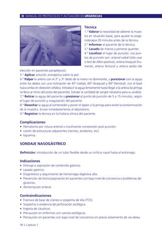 Técnica
1.º Valorar la necesidad de obtener la mues-
tra en situación basal, para ajustar la oxige-
noterapia 20 minutos antes de la técnica.
2.º Informar al paciente de la técnica.
3.º Lavado de manos y ponerse guantes.
4.º Localizar el lugar de punción. Los pun-
tos de punción son: arterial radial (sólo usar
si test de Allen positivo), arteria braquial (hu-
meral), arteria femoral y arteria pedía (de
elección en pacientes parapléjicos).
5.º Aplicar solución antiséptica sobre la piel.
6.º Palpar la arteria con el 2º y 3er dedo de la mano no dominante, y puncionar con la aguja
entre los dedos con una inclinación de 45º (radial), 60º (braquial) y 90º (femoral), con el bisel
hacia arriba en dirección cefálica. Introducir la aguja lentamente hasta llegar a la arteria (la jeringa
se llena al ritmo del pulso del paciente). Extraer la cantidad de sangre necesaria para su análisis.
7.º Retirar la aguja del paciente y presionar el punto de punción de 5 a 15 minutos, según
el lugar de punción y coagulación del paciente.
8.º Desechar la aguja al contenedor y poner el tapón a la jeringa para evitar la contaminación
de la muestra. Enviar inmediatamente al laboratorio.
9.º Registrar la técnica en la historia clínica del paciente.
Complicaciones
• Hematoma por rotura arterial o insuficiente compresión post punción.
• Lesión de estructuras adyacentes (nervios, tendones, etc).
• Isquemia.
SONDAJE NASOGÁSTRICO
Definición: introducción de un tubo flexible desde un orificio nasal hasta el estómago.
Indicaciones
• Drenaje o aspiración de contenido gástrico.
• Lavado gástrico.
• Diagnóstico y seguimiento de hemorragia digestiva alta.
• Prevención de broncoaspiración en pacientes con bajo nivel de conciencia o problemas de-
glutorios.
• Alimentación enteral.
Contraindicaciones
• Fractura de base de cráneo o sospecha de ella (TCE).
• Sospecha o evidencia de perforación esofágica.
• Ingesta de cáusticos.
• Precaución en enfermos con varices esofágicas.
• Precaución en pacientes con bajo nivel de conciencia sin previo aislamiento de vía aérea.
MANUAL DE PROTOCOLOS Y ACTUACIÓN EN URGENCIAS
74 l Capítulo 7
 