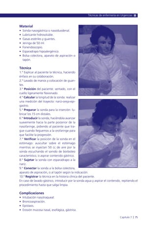 Material
• Sonda nasogástrica o nasoduodenal.
• Lubricante hidrosoluble.
• Gasas estériles y guantes.
• Jeringa de 50 ml.
• Fonendoscopio.
• Esparadrapo hipoalergénico.
• Bolsa colectora, aparato de aspiración o
tapón.
Técnica
1.º Explicar al paciente la técnica, haciendo
énfasis en su colaboración.
2.º Lavado de manos y colocación de guan-
tes.
3.º Posición del paciente: sentado, con el
cuello ligeramente flexionado.
4.º Calcular la longitud de la sonda: realizar
una medición del trayecto: nariz-oreja-epi-
gastrio.
5.º Preparar la sonda para la inserción: lu-
bricar los 15 cm distales.
6.º Introducir la sonda, haciéndola avanzar
suavemente hacia la parte posterior de la
nasofaringe, pidiendo al paciente que tra-
gue cuando lleguemos a la orofaringe para
que facilite la progresión.
7.º Verificar la posición de la sonda en el
estómago: auscultar sobre el estómago
mientras se inyectan 50 cc de aire por la
sonda escuchando el sonido de borboteo
característico, o aspirar contenido gástrico.
8.º Sujetar la sonda con esparadrapo a la
nariz.
9.º Conectar la sonda a la bolsa colectora,
aparato de aspiración, o al tapón según la indicación.
10.º Registrar la técnica en la historia clínica del paciente.
En caso de lavado gástrico, introducir por la sonda agua y aspirar el contenido, repitiendo el
procedimiento hasta que salga limpia.
Complicaciones
• Intubación nasotraqueal.
• Broncoaspiración.
• Epistaxis.
• Erosión mucosa nasal, esofágica, gástrica.
Técnicas de enfermería en Urgencias
Capítulo 7 l 75
 