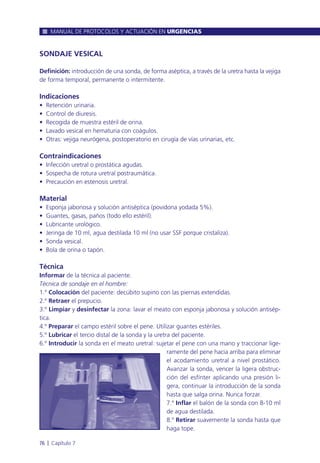 SONDAJE VESICAL
Definición: introducción de una sonda, de forma aséptica, a través de la uretra hasta la vejiga
de forma temporal, permanente o intermitente.
Indicaciones
• Retención urinaria.
• Control de diuresis.
• Recogida de muestra estéril de orina.
• Lavado vesical en hematuria con coágulos.
• Otras: vejiga neurógena, postoperatorio en cirugía de vías urinarias, etc.
Contraindicaciones
• Infección uretral o prostática agudas.
• Sospecha de rotura uretral postraumática.
• Precaución en estenosis uretral.
Material
• Esponja jabonosa y solución antiséptica (povidona yodada 5%).
• Guantes, gasas, paños (todo ello estéril).
• Lubricante urológico.
• Jeringa de 10 ml, agua destilada 10 ml (no usar SSF porque cristaliza).
• Sonda vesical.
• Bola de orina o tapón.
Técnica
Informar de la técnica al paciente.
Técnica de sondaje en el hombre:
1.º Colocación del paciente: decúbito supino con las piernas extendidas.
2.º Retraer el prepucio.
3.º Limpiar y desinfectar la zona: lavar el meato con esponja jabonosa y solución antisép-
tica.
4.º Preparar el campo estéril sobre el pene. Utilizar guantes estériles.
5.º Lubricar el tercio distal de la sonda y la uretra del paciente.
6.º Introducir la sonda en el meato uretral: sujetar el pene con una mano y traccionar lige-
ramente del pene hacia arriba para eliminar
el acodamiento uretral a nivel prostático.
Avanzar la sonda, vencer la ligera obstruc-
ción del esfínter aplicando una presión li-
gera, continuar la introducción de la sonda
hasta que salga orina. Nunca forzar.
7.º Inflar el balón de la sonda con 8-10 ml
de agua destilada.
8.º Retirar suavemente la sonda hasta que
haga tope.
MANUAL DE PROTOCOLOS Y ACTUACIÓN EN URGENCIAS
76 l Capítulo 7
 