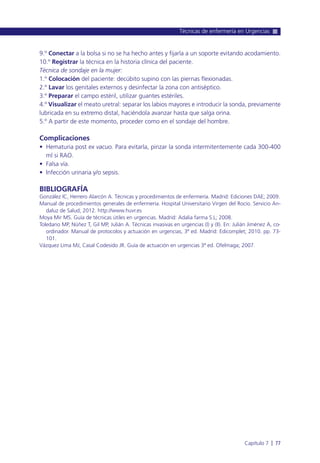 9.º Conectar a la bolsa si no se ha hecho antes y fijarla a un soporte evitando acodamiento.
10.º Registrar la técnica en la historia clínica del paciente.
Técnica de sondaje en la mujer:
1.º Colocación del paciente: decúbito supino con las piernas flexionadas.
2.º Lavar los genitales externos y desinfectar la zona con antiséptico.
3.º Preparar el campo estéril, utilizar guantes estériles.
4.º Visualizar el meato uretral: separar los labios mayores e introducir la sonda, previamente
lubricada en su extremo distal, haciéndola avanzar hasta que salga orina.
5.º A partir de este momento, proceder como en el sondaje del hombre.
Complicaciones
• Hematuria post ex vacuo. Para evitarla, pinzar la sonda intermitentemente cada 300-400
ml si RAO.
• Falsa vía.
• Infección urinaria y/o sepsis.
BIBLIOGRAFÍA
González IC, Herrero Alarcón A. Técnicas y procedimientos de enfermería. Madrid: Ediciones DAE; 2009.
Manual de procedimientos generales de enfermería. Hospital Universitario Virgen del Rocío. Servicio An-
daluz de Salud; 2012. http://www.huvr.es
Moya Mir MS. Guía de técnicas útiles en urgencias. Madrid: Adalia farma S.L; 2008.
Toledano MP, Núñez T, Gil MP, Julián A. Técnicas invasivas en urgencias (I) y (II). En: Julián Jiménez A, co-
ordinador. Manual de protocolos y actuación en urgencias, 3ª ed. Madrid: Edicomplet; 2010. pp. 73-
101.
Vázquez Lima MJ, Casal Codesido JR. Guía de actuación en urgencias 3ª ed. Ofelmaga; 2007.
Técnicas de enfermería en Urgencias
Capítulo 7 l 77
 