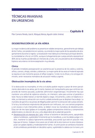 Técnicas invasivas en Urgencias
Capítulo 8 l 79
DESOBSTRUCCIÓN DE LA VÍA AÉREA
La mayor incidencia del problema se presenta en edades tempranas, generalmente por debajo
de los 5 años, con predominio en varones, ocurriendo la mayor parte de los episodios de atra-
gantamiento durante la ingesta. La localización más habitual es el bronquio principal derecho.
La mortalidad se cifra en un 0,9%, aunque el ahogamiento por cuerpo extraño representa el
40% de las muertes accidentales en menores de un año, con una prevalencia de encefalopatía
hipóxica secundaria a la broncoaspiración muy elevada.
Clínica
El periodo inmediato postaspiración se caracteriza por la presencia de tos súbita y violenta,
asfixia, cianosis, ahogo, estridor y sibilancias. La mayor parte de las veces el material aspirado
se expulsa en ese momento gracias al reflejo tusígeno. Si éste no es eficaz y no consigue eli-
minarlo, serán necesarias maniobras de actuación médica urgente.
Obstrucción incompleta de la vía aérea
Si la obstrucción es incompleta, el niño o el adulto podrán respirar a pesar de tener parcial-
mente obstruida la vía aérea; por lo tanto, bastará con tranquilizarlo para que continúe res-
pirando de manera pausada, pudiendo administrar oxigenoterapia. Inicialmente hay que
mantener una actitud de vigilancia estrecha, sin intervenir, salvo para animar al paciente a
toser. Nunca se debe realizar un barrido digital a ciegas. Únicamente, y sólo si el objeto es vi-
sible, se intentará su extracción con mucho cuidado evitando que se desplace hacia abajo. La
maniobra de gancho o las pinzas de Magill pueden permitir la extracción del cuerpo extraño.
Si la tos y los esfuerzos respiratorios del paciente son ineficaces, con una cianosis progresiva
y con escaso o nulo intercambio aéreo, se deben iniciar las maniobras de desobstrucción.
Éstas son de tres tipos (golpes en la espalda, golpes-compresiones torácicas y compresiones
abdominales) y la elección de una u otra dependerá de la edad del paciente.
• Desobstrucción en menores de 1 año: colocar al lactante en decúbito prono, apoyándolo
sobre el antebrazo, sujetándolo firmemente por la mandíbula, y con los dedos pulgar e ín-
dice, mantener la cabeza ligeramente extendida, procurando que esté en posición más
baja que el tronco. Golpear cinco veces con el talón de la otra mano en la zona interesca-
pular con golpes rápidos y moderadamente fuertes. A continuación se cambiará al lactante
al otro antebrazo poniéndolo en decúbito supino, sujetándole la cabeza con la mano y en
TÉCNICAS INVASIVAS
EN URGENCIAS
Pilar Carneiro Pereda, José A. Márquez Alonso,Agustín Julián Jiménez
Capítulo 8
 