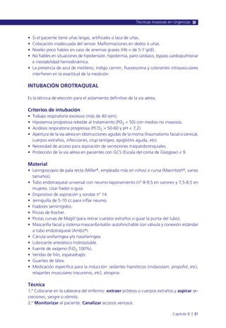 • Si el paciente tiene uñas largas, artificiales o laca de uñas.
• Colocación inadecuada del sensor. Malformaciones en dedos o uñas.
• Niveles poco fiables en caso de anemias graves (Hb < de 5-7 g/dl).
• No fiables en situaciones de hipotensión, hipotermia, paro cardiaco, bypass cardiopulmonar
e inestabilidad hemodinámica.
• La presencia de azul de metileno, índigo carmín, fluoresceína y colorantes intravasculares
interfieren en la exactitud de la medición.
INTUBACIÓN OROTRAQUEAL
Es la técnica de elección para el aislamiento definitivo de la vía aérea.
Criterios de intubación
• Trabajo respiratorio excesivo (más de 40 rpm).
• Hipoxemia progresiva rebelde al tratamiento (PO2 < 50) con medios no invasivos.
• Acidosis respiratoria progresiva (PCO2 > 50-60 y pH < 7,2).
• Apertura de la vía aérea en obstrucciones agudas de la misma (traumatismo facial o cervical,
cuerpos extraños, infecciones, crup laríngeo, epiglotitis aguda, etc).
• Necesidad de acceso para aspiración de secreciones traqueobronquiales.
• Protección de la vía aérea en pacientes con GCS (Escala del coma de Glasgow) < 9.
Material
• Laringoscopio de pala recta (Miller®, empleado más en niños) o curva (Macintosh®, varios
tamaños).
• Tubo endotraqueal universal con neumo-taponamiento (nº 8-9,5 en varones y 7,5-8,5 en
mujeres. Usar fiador o guía.
• Dispositivo de aspiración y sondas nº 14.
• Jeringuilla de 5-10 cc para inflar neumo.
• Fiadores semirrígidos.
• Pinzas de Kocher.
• Pinzas curvas de Magill (para retirar cuerpos extraños o guiar la punta del tubo).
• Mascarilla facial y sistema mascarilla-balón autohinchable con válvula y conexión estándar
a tubo endotraqueal (Ambú®).
• Cánula orofaríngea y/o nasofaríngea.
• Lubricante anestésico hidrosoluble.
• Fuente de oxígeno (FiO2 100%).
• Vendas de hilo, esparadrapo.
• Guantes de látex.
• Medicación específica para la inducción: sedantes hipnóticos (midazolam, propofol, etc),
relajantes musculares (rocuronio, etc), atropina.
Técnica
1.º Colocarse en la cabecera del enfermo: extraer prótesis o cuerpos extraños y aspirar se-
creciones, sangre o vómito.
2.º Monitorizar al paciente. Canalizar accesos venosos.
Técnicas invasivas en Urgencias
Capítulo 8 l 81
 