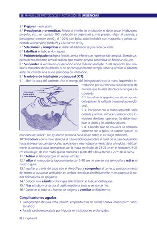 3.º Preparar medicación.
4.º Preoxigenar y premedicar. Previo al intento de intubación se debe sedar (midazolam,
propofol, etc., ver capítulo 190: sedación en urgencias) y, si es preciso, relajar al paciente, y
preoxigenar siempre con O2 al 100% con bolsa autohinchable con mascarilla y válvula co-
nectada al reservorio (Ambú®) y a la fuente de O2.
5.º Seleccionar y comprobar el material adecuado según cada paciente.
6.º Lubrificar el tubo endotraqueal.
7.º Posición del paciente: ligera flexión cervical inferior con hiperextensión cervical. Si existe sos-
pecha de traumatismo cervical, realizar solo tracción cervical controlada sin flexionar el cuello.
8.º Suspender la ventilación-oxigenación como máximo durante 15-20 segundos para rea-
lizar la maniobra de intubación, si no se consigue en este tiempo, volver a ventilar al paciente
antes de intentar una nueva maniobra de intubación.
9.º Maniobra de intubación orotraqueal (IOT):
9.1. Abrir la boca del paciente. Asir el mango del laringoscopio con la mano izquierda e in-
troducirlo por la comisura bucal derecha de
manera que la aleta desplace la lengua a la
izquierda.
9.2. Visualizar la epiglotis para situar la punta
de la pala en la vallécula (receso gloso-epigló-
tico).
9.3. Traccionar con la mano izquierda hacia
delante y arriba, sin hacer palanca sobre los
incisivos dentales superiores. Se debe visua-
lizar la glotis y las cuerdas vocales.
9.4. Cuando sólo se visualiza la comisura
posterior de la glotis, se puede realizar “la
maniobra de Sellick” (un ayudante presiona hacia abajo sobre el cartílago cricoides).
10.º Introducir con la mano derecha el tubo endotraqueal sobre el canal de la pala deslizándolo
hasta atravesar las cuerdas vocales, quedando el neumotaponamiento distal a la glotis. Habitual-
mente la comisura bucal corresponde con la marca en el tubo de 23-25 cm en el hombre y 21-23
cm en la mujer; de este modo, queda colocada la punta del tubo al menos a 2 cm de la carina.
11.º Retirar el laringoscopio sin mover el tubo.
12.º Inflar el manguito de taponamiento con 5-10 cm de aire en una jeringuilla y retirar el
fiador o guía.
13.º Insuflar a través del tubo con el Ambú® para comprobar el correcto posicionamiento
del mismo al auscultar ventilación en ambos hemitórax simétricamente, y en ausencia de rui-
dos hidroaéreos en epigastrio.
14.º Colocar una cánula orofaríngea lateralizando el tubo endotraqueal.
15.º Fijar el tubo y la cánula al cuello mediante cinta o venda de hilo.
16.º Conectar el tubo a la fuente de oxígeno y ventilar artificialmente.
Complicaciones agudas
• Laringoscopio de pala recta (Miller®, empleado más en niños) o curva (Macintosh®, varios
tamaños).
• Parada cardiorrespiratoria por hipoxia en intubaciones prolongadas.
MANUAL DE PROTOCOLOS Y ACTUACIÓN EN URGENCIAS
82 l Capítulo 8
 