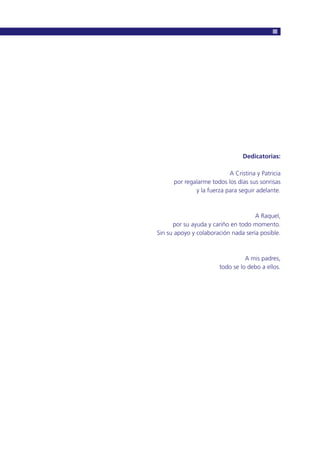 Dedicatorias:
A Cristina y Patricia
por regalarme todos los días sus sonrisas
y la fuerza para seguir adelante.
A Raquel,
por su ayuda y cariño en todo momento.
Sin su apoyo y colaboración nada sería posible.
A mis padres,
todo se lo debo a ellos.
 