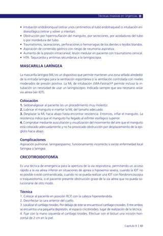 • Intubación endobronquial (retirar unos centímetros el tubo endotraqueal) o intubación en-
doesofágica (retirar y volver a intentar).
• Obstrucción por hiperinsuflación del manguito, por secreciones, por acodaduras del tubo
o por mordedura del tubo.
• Traumatismos, laceraciones, perforaciones o hemorragias de los dientes o tejidos blandos.
• Aspiración de contenido gástrico con riesgo de neumonía aspirativa.
• Aumento de la presión intracraneal; lesión medular en paciente con traumatismo cervical.
• HTA. Taquicardia y arritmias secundarias a la laringoscopia.
MASCARILLA LARÍNGEA
La mascarilla laríngea (ML) es un dispositivo que permite mantener una zona sellada alrededor
de la entrada laríngea para la ventilación espontánea o la ventilación controlada con niveles
moderados de presión positiva. La ML de intubación LMA-Fastrach® permite incluso la in-
tubación sin necesidad de usar un laringoscopio. Indicada siempre que sea necesario aislar
vía aérea (ver IOT).
Colocación
1. Sedoanalgesiar al paciente (es un procedimiento muy molesto).
2. Lubricar el manguito e insertar la ML del tamaño adecuado.
3. Desplazar la ML hacia abajo hasta encontrar resistencia. Entonces, inflar el manguito. La
resistencia indica que el manguito ha llegado al esfínter esofágico superior.
4. Comprobar mediante auscultación y visualización del movimiento del aire que el manguito
está colocado adecuadamente y no ha provocado obstrucción por desplazamiento de la epi-
glotis hacia abajo.
Complicaciones
Aspiración pulmonar, laringoespasmo, funcionamiento incorrecto si existe enfermedad local
faríngea o laríngea.
CRICOTIROIDOTOMÍA
Es una técnica de emergencia para la apertura de la vía respiratoria, permitiendo un acceso
rápido a la vía aérea inferior en situaciones de apnea o hipoxemia severa, cuando la IOT no
es posible o esté contraindicada, cuando no se pueda realizar una IOT con fibrobroncoscopia
o traqueostomía, o el paciente presente obstrucción grave de la vía aérea que no pueda so-
lucionarse de otro modo.
Técnica
1. Colocar al paciente en posición RCP, con la cabeza hiperextendida.
2. Desinfectar la cara anterior del cuello.
3. Localizar el cartílago tiroides. Por debajo de éste se encuentra el cartílago cricoides. Entre ambos
se encuentra una pequeña depresión, el espacio cricotiroideo, lugar de realización de la técnica.
4. Fijar con la mano izquierda el cartílago tiroides. Efectuar con el bisturí una incisión hori-
zontal de 2 cm en la piel.
Técnicas invasivas en Urgencias
Capítulo 8 l 83
 