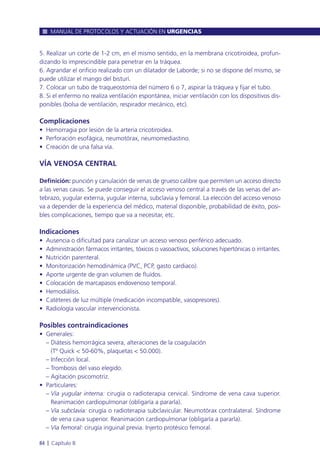 5. Realizar un corte de 1-2 cm, en el mismo sentido, en la membrana cricotiroidea, profun-
dizando lo imprescindible para penetrar en la tráquea.
6. Agrandar el orificio realizado con un dilatador de Laborde; si no se dispone del mismo, se
puede utilizar el mango del bisturí.
7. Colocar un tubo de traqueostomía del número 6 o 7, aspirar la tráquea y fijar el tubo.
8. Si el enfermo no realiza ventilación espontánea, iniciar ventilación con los dispositivos dis-
ponibles (bolsa de ventilación, respirador mecánico, etc).
Complicaciones
• Hemorragia por lesión de la arteria cricotiroidea.
• Perforación esofágica, neumotórax, neumomediastino.
• Creación de una falsa vía.
VÍA VENOSA CENTRAL
Definición: punción y canulación de venas de grueso calibre que permiten un acceso directo
a las venas cavas. Se puede conseguir el acceso venoso central a través de las venas del an-
tebrazo, yugular externa, yugular interna, subclavia y femoral. La elección del acceso venoso
va a depender de la experiencia del médico, material disponible, probabilidad de éxito, posi-
bles complicaciones, tiempo que va a necesitar, etc.
Indicaciones
• Ausencia o dificultad para canalizar un acceso venoso periférico adecuado.
• Administración fármacos irritantes, tóxicos o vasoactivos, soluciones hipertónicas o irritantes.
• Nutrición parenteral.
• Monitorización hemodinámica (PVC, PCP, gasto cardiaco).
• Aporte urgente de gran volumen de fluídos.
• Colocación de marcapasos endovenoso temporal.
• Hemodiálisis.
• Catéteres de luz múltiple (medicación incompatible, vasopresores).
• Radiología vascular intervencionista.
Posibles contraindicaciones
• Generales:
– Diátesis hemorrágica severa, alteraciones de la coagulación
(Tº Quick < 50-60%, plaquetas < 50.000).
– Infección local.
– Trombosis del vaso elegido.
– Agitación psicomotriz.
• Particulares:
– Vía yugular interna: cirugía o radioterapia cervical. Síndrome de vena cava superior.
Reanimación cardiopulmonar (obligaría a pararla).
– Vía subclavia: cirugía o radioterapia subclavicular. Neumotórax contralateral. Síndrome
de vena cava superior. Reanimación cardiopulmonar (obligaría a pararla).
– Vía femoral: cirugía inguinal previa. Injerto protésico femoral.
MANUAL DE PROTOCOLOS Y ACTUACIÓN EN URGENCIAS
84 l Capítulo 8
 