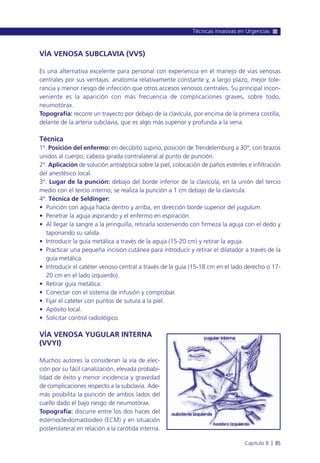VÍA VENOSA SUBCLAVIA (VVS)
Es una alternativa excelente para personal con experiencia en el manejo de vías venosas
centrales por sus ventajas: anatomía relativamente constante y, a largo plazo, mejor tole-
rancia y menor riesgo de infección que otros accesos venosos centrales. Su principal incon-
veniente es la aparición con más frecuencia de complicaciones graves, sobre todo,
neumotórax.
Topografía: recorre un trayecto por debajo de la clavícula, por encima de la primera costilla,
delante de la arteria subclavia, que es algo más superior y profunda a la vena.
Técnica
1º. Posición del enfermo: en decúbito supino, posición de Trendelemburg a 30º, con brazos
unidos al cuerpo, cabeza girada contralateral al punto de punción.
2º. Aplicación de solución antiséptica sobre la piel, colocación de paños estériles e infiltración
del anestésico local.
3º. Lugar de la punción: debajo del borde inferior de la clavícula, en la unión del tercio
medio con el tercio interno; se realiza la punción a 1 cm debajo de la clavícula.
4º. Técnica de Seldinger:
• Punción con aguja hacia dentro y arriba, en dirección borde superior del yugulum.
• Penetrar la aguja aspirando y el enfermo en espiración.
• Al llegar la sangre a la jeringuilla, retirarla sosteniendo con firmeza la aguja con el dedo y
taponando su salida.
• Introducir la guía metálica a través de la aguja (15-20 cm) y retirar la aguja.
• Practicar una pequeña incisión cutánea para introducir y retirar el dilatador a través de la
guía metálica.
• Introducir el catéter venoso central a través de la guía (15-18 cm en el lado derecho o 17-
20 cm en el lado izquierdo).
• Retirar guía metálica.
• Conectar con el sistema de infusión y comprobar.
• Fijar el catéter con puntos de sutura a la piel.
• Apósito local.
• Solicitar control radiológico.
VÍA VENOSA YUGULAR INTERNA
(VVYI)
Muchos autores la consideran la vía de elec-
ción por su fácil canalización, elevada probabi-
lidad de éxito y menor incidencia y gravedad
de complicaciones respecto a la subclavia. Ade-
más posibilita la punción de ambos lados del
cuello dado el bajo riesgo de neumotórax.
Topografía: discurre entre los dos haces del
esternocleidomastoideo (ECM) y en situación
posterolateral en relación a la carótida interna.
Técnicas invasivas en Urgencias
Capítulo 8 l 85
 
