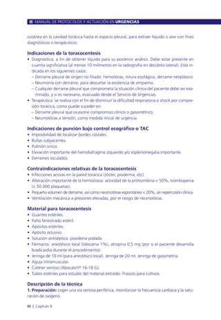 cutánea en la cavidad torácica hasta el espacio pleural, para extraer líquido o aire con fines
diagnósticos o terapéuticos.
Indicaciones de la toracocentesis
• Diagnóstica: a fin de obtener líquido para su posterior análisis. Debe estar presente en
cuantía significativa (al menos 10 milímetros en la radiografía en decúbito lateral). Está in-
dicada en los siguientes casos:
– Derrame pleural de origen no filiado: hemotórax, rotura esofágica, derrame neoplásico.
– Neumonía con derrame, para descartar la existencia de empiema.
– Cualquier derrame pleural que comprometa la situación clínica del paciente debe ser exa-
minado, y si es necesario, evacuado desde el Servicio de Urgencias.
• Terapéutica: se realiza con el fin de disminuir la dificultad respiratoria o shock por compre-
sión torácica, como puede suceder en:
– Derrame pleural que ocasione compromiso clínico o gasométrico.
– Neumotórax a tensión, como medida inicial de urgencia.
Indicaciones de punción bajo control ecográfico o TAC
• Imposibilidad de localizar bordes costales.
• Bullas subyacentes.
• Pulmón único.
• Elevación importante del hemidiafragma izquierdo y/o esplenomegalia importante.
• Derrames loculados.
Contraindicaciones relativas de la toracocentesis
• Infecciones activas en la pared torácica (zóster, pioderma, etc).
• Alteración importante de la hemostasia: actividad de la protrombina < 50%, trombopenia
(< 50.000 plaquetas).
• Pequeño volumen de derrame, así como neumotórax espontáneo < 20%, sin repercusión clínica.
• Ventilación mecánica a presiones elevadas, por el riesgo de neumotórax.
Material para toracocentesis
• Guantes estériles.
• Paño fenestrado estéril.
• Apósitos estériles.
• Apósito oclusivo.
• Solución antiséptica: povidona yodada.
• Fármacos: anestésico local (lidocaína 1%), atropina 0,5 mg (por si el paciente desarrolla
bradicardia durante el procedimiento)
• Jeringa de 10 ml (para anestésico local). Jeringa de 20 ml. Jeringa de gasometría.
• Aguja intramuscular.
• Catéter venoso (Abocatch® 16-18 G).
• Tubos estériles para estudio del material extraído. Frascos para cultivos.
Descripción de la técnica
1. Preparación: coger una vía venosa periférica, monitorizar la frecuencia cardiaca y la satu-
ración de oxígeno.
MANUAL DE PROTOCOLOS Y ACTUACIÓN EN URGENCIAS
88 l Capítulo 8
 