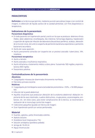 PARACENTESIS
Definición: es la técnica que permite, mediante punción percutánea (ciega o con control de
imagen), la obtención de líquido ascítico de la cavidad peritoneal, con fines diagnósticos o
terapéuticos.
Indicaciones de la paracentesis
Paracentesis diagnóstica:
• En todo paciente con hipertensión portal y ascitis en los que se produzca: deterioro clínico
(fiebre, dolor abdominal, encefalopatía, íleo intestinal, hemorragia digestiva, hipotensión)
o aparición de signos de infección de laboratorio (leucocitosis periférica, acidosis, alteración
de la función renal, etc) ante la sospecha de peritonitis bacteriana espontánea o peritonitis
bacteriana secundaria.
• Ascitis de nueva aparición.
• Ascitis previamente conocida con sospecha de un proceso asociado: tuberculosis, VIH,
neoplasia.
Paracentesis terapéutica:
• Ascitis a tensión.
• Ascitis asociada a insuficiencia respiratoria.
• Ascitis refractaria a tratamiento médico a dosis plena: furosemida 160 mg/día y espirono-
lactona 400 mg/día.
• Paracentesis paliativa.
Contraindicaciones de la paracentesis
Absolutas:
• Coagulopatía intravascular diseminada clínicamente manifiesta.
• Fibrinolisis primaria reciente.
Relativas:
• Coagulopatía y/o trombopenia severa (actividad de protrombina < 50%, < 50.000 plaque-
tas).
• Infección de la pared abdominal.
• Aquellas situaciones que produzcan alteración de la anatomía abdominal: dilatación im-
portante de las asas intestinales, cuadros obstructivos, cirugía previa, visceromegalias, em-
barazo, etc. (en estos casos, para evitar complicaciones de la técnica, se recomienda la
realización de la misma bajo control de imagen).
• Colecciones pequeñas (guiada con técnica de imagen).
• Gran hipertensión portal con varices peritoneales.
Material
• Guantes, apósitos, paños fenestrados estériles.
• Apósito oclusivo.
• Anestésico local (mepivacaína 1%).
• Solución antiséptica (povidona yodada).
• Jeringa de 10-20 ml.
• Aguja intramuscular.
MANUAL DE PROTOCOLOS Y ACTUACIÓN EN URGENCIAS
90 l Capítulo 8
 