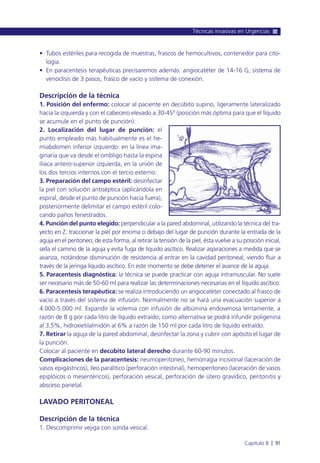 • Tubos estériles para recogida de muestras, frascos de hemocultivos, contenedor para cito-
logía.
• En paracentesis terapéuticas precisaremos además: angiocatéter de 14-16 G, sistema de
venoclisis de 3 pasos, frasco de vacío y sistema de conexión.
Descripción de la técnica
1. Posición del enfermo: colocar al paciente en decúbito supino, ligeramente lateralizado
hacia la izquierda y con el cabecero elevado a 30-45º (posición más óptima para que el líquido
se acumule en el punto de punción).
2. Localización del lugar de punción: el
punto empleado más habitualmente es el he-
miabdomen inferior izquierdo: en la línea ima-
ginaria que va desde el ombligo hasta la espina
ilíaca antero-superior izquierda, en la unión de
los dos tercios internos con el tercio externo.
3. Preparación del campo estéril: desinfectar
la piel con solución antiséptica (aplicándola en
espiral, desde el punto de punción hacia fuera),
posteriormente delimitar el campo estéril colo-
cando paños fenestrados.
4. Punción del punto elegido: perpendicular a la pared abdominal, utilizando la técnica del tra-
yecto en Z: traccionar la piel por encima o debajo del lugar de punción durante la entrada de la
aguja en el peritoneo; de esta forma, al retirar la tensión de la piel, ésta vuelve a su posición inicial,
sella el camino de la aguja y evita fuga de líquido ascítico. Realizar aspiraciones a medida que se
avanza, notándose disminución de resistencia al entrar en la cavidad peritoneal, viendo fluir a
través de la jeringa líquido ascítico. En este momento se debe detener el avance de la aguja.
5. Paracentesis diagnóstica: la técnica se puede practicar con aguja intramuscular. No suele
ser necesario más de 50-60 ml para realizar las determinaciones necesarias en el líquido ascítico.
6. Paracentesis terapéutica: se realiza introduciendo un angiocatéter conectado al frasco de
vacío a través del sistema de infusión. Normalmente no se hará una evacuación superior a
4.000-5.000 ml. Expandir la volemia con infusión de albúmina endovenosa lentamente, a
razón de 8 g por cada litro de líquido extraído; como alternativa se podrá infundir poligenina
al 3,5%, hidroxietilalmidón al 6% a razón de 150 ml por cada litro de líquido extraído.
7. Retirar la aguja de la pared abdominal, desinfectar la zona y cubrir con apósito el lugar de
la punción.
Colocar al paciente en decúbito lateral derecho durante 60-90 minutos.
Complicaciones de la paracentesis: neumoperitoneo, hemorragia incisional (laceración de
vasos epigástricos), íleo paralítico (perforación intestinal), hemoperitoneo (laceración de vasos
epiplóicos o mesentéricos), perforación vesical, perforación de útero gravídico, peritonitis y
absceso parietal.
LAVADO PERITONEAL
Descripción de la técnica
1. Descomprimir vejiga con sonda vesical.
Técnicas invasivas en Urgencias
Capítulo 8 l 91
 