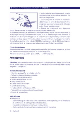 2. Aplicar solución antiséptica sobre la zona del
abdomen donde se va a realizar la incisión. De-
limitar el campo estéril.
3. Localizar el punto de punción: en línea media
abdominal, a un tercio de distancia de la línea
imaginaria que une el ombligo con la sínfisis del
pubis. Aplicar anestésico local.
4. Realizar una incisión en la piel y planos pro-
fundos. Ejercer tracción ascendente con pinzas desde la aponeurosis.
5. Introducir una sonda de diálisis en la cavidad peritoneal y aspirar. Si se extraen más de 20
ml de sangre no coagulada se finaliza el lavado. Si no se obtiene sangre libre, introducir 10
ml de solución de ringer lactato por kilo de peso en la cavidad peritoneal y balancear al pa-
ciente con cuidado. Esperar 10 minutos, extraer líquido y remitir una muestra para laboratorio.
El resultado es positivo si hay más de 100.000 eritrocitos/mm, más de 500 leucocitos/mm,
bilis o material fecal. Se trata de una prueba con alta especificidad y sensibilidad.
Contraindicaciones
Pacientes sometidos a múltiples operaciones abdominales, por posibles adherencias, que ha-
rían la técnica menos segura. Infección en la zona de punción.
Alteraciones de la coagulación: Quick < 50%, < 50.000 plaquetas.
ARTROCENTESIS
Definición: técnica invasiva que consiste en la punción estéril de la articulación, con el fin de
extraer líquido sinovial de la cavidad articular. La realización de la misma tiene doble utilidad:
diagnóstica y terapéutica.
Material necesario
• Guantes, gasas, paños fenestrados estériles.
• Solución antiséptica (povidona yodada).
• Anestésico local (lidocaína 1%).
• Jeringa desechable de 5-10 ml.
• Aguja intramuscular.
• Catéter venoso de 16-18 G.
• Apósito para vendaje.
• 3 tubos estériles con heparina al 1%.
• Tubo estéril con oxalato potásico (para glucosa).
• Frascos de hemocultivos.
Indicaciones
• Diagnósticas:
– Monoartritis aguda sobre todo si hay sospecha de artritis séptica o para el diagnóstico
de confirmación de artritis por depósito de cristales.
– Evaluación inicial de derrame articular no traumático.
– Confirmación de hemartros o lipohemartros en artritis traumática.
MANUAL DE PROTOCOLOS Y ACTUACIÓN EN URGENCIAS
92 l Capítulo 8
 