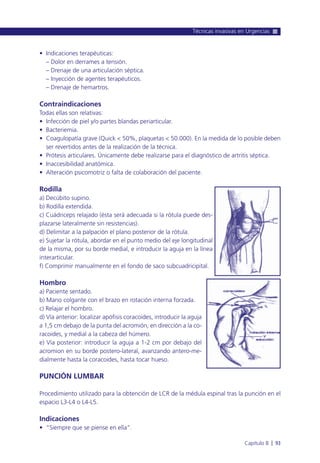 • Indicaciones terapéuticas:
– Dolor en derrames a tensión.
– Drenaje de una articulación séptica.
– Inyección de agentes terapéuticos.
– Drenaje de hemartros.
Contraindicaciones
Todas ellas son relativas:
• Infección de piel y/o partes blandas periarticular.
• Bacteriemia.
• Coagulopatía grave (Quick < 50%, plaquetas < 50.000). En la medida de lo posible deben
ser revertidos antes de la realización de la técnica.
• Prótesis articulares. Únicamente debe realizarse para el diagnóstico de artritis séptica.
• Inaccesibilidad anatómica.
• Alteración psicomotriz o falta de colaboración del paciente.
Rodilla
a) Decúbito supino.
b) Rodilla extendida.
c) Cuádriceps relajado (ésta será adecuada si la rótula puede des-
plazarse lateralmente sin resistencias).
d) Delimitar a la palpación el plano posterior de la rótula.
e) Sujetar la rótula, abordar en el punto medio del eje longitudinal
de la misma, por su borde medial, e introducir la aguja en la línea
interarticular.
f) Comprimir manualmente en el fondo de saco subcuadricipital.
Hombro
a) Paciente sentado.
b) Mano colgante con el brazo en rotación interna forzada.
c) Relajar el hombro.
d) Vía anterior: localizar apófisis coracoides, introducir la aguja
a 1,5 cm debajo de la punta del acromión, en dirección a la co-
racoides, y medial a la cabeza del húmero.
e) Vía posterior: introducir la aguja a 1-2 cm por debajo del
acromion en su borde postero-lateral, avanzando antero-me-
dialmente hasta la coracoides, hasta tocar hueso.
PUNCIÓN LUMBAR
Procedimiento utilizado para la obtención de LCR de la médula espinal tras la punción en el
espacio L3-L4 o L4-L5.
Indicaciones
• “Siempre que se piense en ella”.
Técnicas invasivas en Urgencias
Capítulo 8 l 93
 