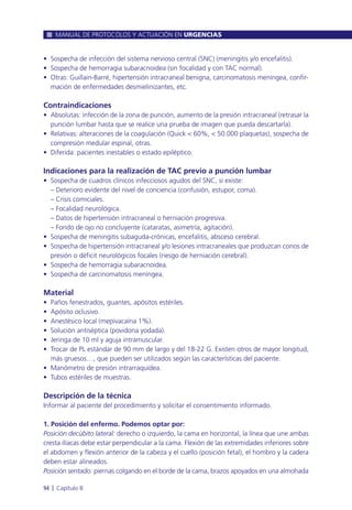 • Sospecha de infección del sistema nervioso central (SNC) (meningitis y/o encefalitis).
• Sospecha de hemorragia subaracnoidea (sin focalidad y con TAC normal).
• Otras: Guillain-Barré, hipertensión intracraneal benigna, carcinomatosis meníngea, confir-
mación de enfermedades desmielinizantes, etc.
Contraindicaciones
• Absolutas: infección de la zona de punción, aumento de la presión intracraneal (retrasar la
punción lumbar hasta que se realice una prueba de imagen que pueda descartarla).
• Relativas: alteraciones de la coagulación (Quick < 60%, < 50.000 plaquetas), sospecha de
compresión medular espinal, otras.
• Diferida: pacientes inestables o estado epiléptico.
Indicaciones para la realización de TAC previo a punción lumbar
• Sospecha de cuadros clínicos infecciosos agudos del SNC, si existe:
– Deterioro evidente del nivel de conciencia (confusión, estupor, coma).
– Crisis comiciales.
– Focalidad neurológica.
– Datos de hipertensión intracraneal o herniación progresiva.
– Fondo de ojo no concluyente (cataratas, asimetría, agitación).
• Sospecha de meningitis subaguda-crónicas, encefalitis, absceso cerebral.
• Sospecha de hipertensión intracraneal y/o lesiones intracraneales que produzcan conos de
presión o déficit neurológicos focales (riesgo de herniación cerebral).
• Sospecha de hemorragia subaracnoidea.
• Sospecha de carcinomatosis meníngea.
Material
• Paños fenestrados, guantes, apósitos estériles.
• Apósito oclusivo.
• Anestésico local (mepivacaína 1%).
• Solución antiséptica (povidona yodada).
• Jeringa de 10 ml y aguja intramuscular.
• Trocar de PL estándar de 90 mm de largo y del 18-22 G. Existen otros de mayor longitud,
más gruesos…, que pueden ser utilizados según las características del paciente.
• Manómetro de presión intrarraquídea.
• Tubos estériles de muestras.
Descripción de la técnica
Informar al paciente del procedimiento y solicitar el consentimiento informado.
1. Posición del enfermo. Podemos optar por:
Posición decúbito lateral: derecho o izquierdo, la cama en horizontal, la línea que une ambas
cresta ilíacas debe estar perpendicular a la cama. Flexión de las extremidades inferiores sobre
el abdomen y flexión anterior de la cabeza y el cuello (posición fetal), el hombro y la cadera
deben estar alineados.
Posición sentado: piernas colgando en el borde de la cama, brazos apoyados en una almohada
MANUAL DE PROTOCOLOS Y ACTUACIÓN EN URGENCIAS
94 l Capítulo 8
 