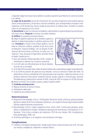 o dejando colgar los brazos hacia delante, se pide al paciente que flexione la columna lumbar
y la cabeza.
2. Lugar de la punción: punto de intersección de una línea imaginaria entre ambas espinas
ilíacas anterosuperiores y el eje de la columna vertebral, que correspondería al espacio inte-
respinoso L3-L4 donde hay menos riesgo de puncionar la médula ósea. También se podría
hacer en los espacios L2-L3 y L4-L5.
3. Desinfectar la piel con solución antiséptica, aplicándola en espiral desde el punto de pun-
ción hacia fuera. Preparar el campo con paños estériles.
4. Infiltrar el anestésico local por planos.
5. Palpar la apófisis espinosa de la vértebra superior y
deslizar el dedo hasta palpar la apófisis espinosa infe-
rior, introducir el trocar entre ambas apófisis, con el
bisel en dirección cefálica, paralelo al eje de la cama
en dirección “hacia el ombligo” con un ángulo 15-30º.
Avanzar de forma lenta y continua, al notar una “re-
sistencia” (tras atravesar el ligamento amarillo) retirar
el fiador. Puede ocurrir:
• Que sale líquido cefalorraquídeo (LCR): acoplar el
manómetro y obtener las muestras necesarias.
• Si el LCR sale con dificultad girar el trocar (desobs-
trucción de su entrada).
• Si no sale LCR o punción ósea: retirar el trocar hasta la zona subcutánea y elegir nueva dirección.
• Si se confirma presión de apertura muy elevada: nunca se retirará el fiador del todo. Se
obtendrá la mínima cantidad de LCR necesaria para las muestras. Vigilancia estricta y si se
produce deterioro (herniación cerebral) solicitar ayuda urgente a neurocirugía, posición
Trendelemburg y administrar manitol al 20%, frasco de 250 ml a pasar en 20-30 minutos.
6. Retirar el trocar con el fiador puesto y aplicar apósito estéril.
7. Cuidados postopunción:
• Reposo durante al menos 2 horas.
• Hidratación adecuada.
• Vigilancia de complicaciones.
Determinaciones
• Bioquímica-hematología: (2-4 cc, 10-20 gotas). Recuento celular y fórmula, glucosa (realizar
glucemia capilar de forma simultánea), proteínas, si se sospecha hemorragia subaracnoidea
solicitar específicamente xantocromía.
• Microbiología: (2-8 cc). Según sospecha clínica: Gram, Ziehl. Cultivo para aerobios, anae-
robios, micobacterias y hongos. Antígenos capsulares de neumococo, meningococo, H. in-
fluenzae. Tinta china y antígeno de criptococo. PCR de virus herpes, HIV, micobacterias.
Rosa de Bengala, VDRL, etc.
• Anatomía patológica: si se sospecha carcinomatosis meníngea.
Complicaciones
• Cefalea y meningismo postpunción. Puede surgir horas o hasta semanas tras la PL. Se trata
con reposo, analgésicos, relajantes e ingesta hídrica.
Técnicas invasivas en Urgencias
Capítulo 8 l 95
 