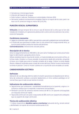• Hematomas o hemorragias locales.
• Infección del trayecto de la aguja.
• Dolor lumbar o radicular. Parestesias en extremidades inferiores (EEII).
• Herniación cerebral o enclavamiento amigdalar (fatal en la mayoría de los casos, pero si se
hace una PL correcta el riesgo es menor de 0,2-0,3%).
PUNCIÓN VESICAL SUPRAPÚBICA
Utilización: drenaje temporal de la orina en caso de lesiones de la uretra que no han sido
tratadas de inmediato y en operaciones plásticas de la uretra como las estenosis o las correc-
ciones de hipospadia.
Condiciones necesarias
• Vejiga con contenido mayor a 400 cc que permita su percusión y palpación por encima del pubis.
• El fondo del saco peritoneal no debe cubrir la cara anterior de la vejiga estando llena, ya
que de estarlo podrían producirse lesiones del peritoneo.
Contraindicaciones: intervenciones vesicales previas.
Descripción de la técnica
Llenar la vejiga lentamente con 400-600 cc de suero salino fisiológico por sonda vesical hasta
lograr la delimitación suprapúbica de la misma.
Utilizar anestésico local en el punto de incisión, un través de dedo por encima de la sínfisis, en
la línea media. Introducir un trocar, proceder al vaciamiento rápido del contenido, ocluyendo
el trocar con el dedo para evitar el vaciado completo de la vejiga. Colocar la sonda elegida
(Pezzer o Malecot) haciéndola pasar a través de la vaina del trocar. Retirar la vaina manteniendo
la sonda en posición. Cerrar la incisión cutánea con un punto de sutura anudado a la sonda.
CARDIOVERSIÓN ELÉCTRICA
Definición
Aplicación de una descarga eléctrica sobre el corazón que provoca la despolarización del sis-
tema de conducción cardiaco y convierte rápidamente un ritmo cardiaco patológico en el
normal (hace que el nodo sinusal retome el control).
Indicaciones de cardioversión eléctrica
• Taquiarritmias que condicionen: inestabilidad hemodinámica en el paciente, angina o in-
suficiencia cardiaca que no responde a tratamiento farmacológico.
• Fibrilación auricular de comienzo reciente (menos de 48 h) o en paciente anticoagulado
con respuesta ventricular rápida.
• Taquicardia ventricular con pulso o taquicardia de QRS ancho con sospecha de cardiopatía
(que se sospeche de origen ventricular).
Técnica de cardioversión eléctrica
1. Colocar al paciente en decúbito supino y monitorizar (saturación de O2, tensión arterial
y desfibrilador con opción de sincronía monitorizando ECG).
MANUAL DE PROTOCOLOS Y ACTUACIÓN EN URGENCIAS
96 l Capítulo 8
 