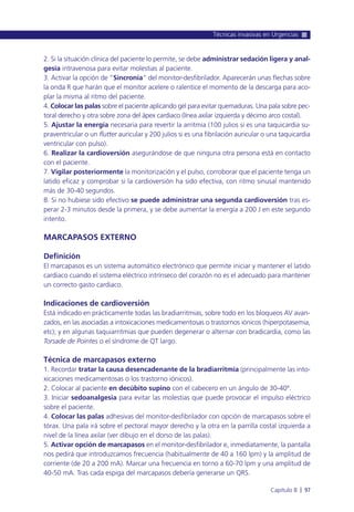 2. Si la situación clínica del paciente lo permite, se debe administrar sedación ligera y anal-
gesia intravenosa para evitar molestias al paciente.
3. Activar la opción de “Sincronía” del monitor-desfibrilador. Aparecerán unas flechas sobre
la onda R que harán que el monitor acelere o ralentice el momento de la descarga para aco-
plar la misma al ritmo del paciente.
4. Colocar las palas sobre el paciente aplicando gel para evitar quemaduras. Una pala sobre pec-
toral derecho y otra sobre zona del ápex cardiaco (línea axilar izquierda y décimo arco costal).
5. Ajustar la energía necesaria para revertir la arritmia (100 julios si es una taquicardia su-
praventricular o un flutter auricular y 200 julios si es una fibrilación auricular o una taquicardia
ventricular con pulso).
6. Realizar la cardioversión asegurándose de que ninguna otra persona está en contacto
con el paciente.
7. Vigilar posteriormente la monitorización y el pulso, corroborar que el paciente tenga un
latido eficaz y comprobar si la cardioversión ha sido efectiva, con ritmo sinusal mantenido
más de 30-40 segundos.
8. Si no hubiese sido efectivo se puede administrar una segunda cardioversión tras es-
perar 2-3 minutos desde la primera, y se debe aumentar la energía a 200 J en este segundo
intento.
MARCAPASOS EXTERNO
Definición
El marcapasos es un sistema automático electrónico que permite iniciar y mantener el latido
cardiaco cuando el sistema eléctrico intrínseco del corazón no es el adecuado para mantener
un correcto gasto cardiaco.
Indicaciones de cardioversión
Está indicado en prácticamente todas las bradiarritmias, sobre todo en los bloqueos AV avan-
zados, en las asociadas a intoxicaciones medicamentosas o trastornos iónicos (hiperpotasemia,
etc); y en algunas taquiarritmias que pueden degenerar o alternar con bradicardia, como las
Torsade de Pointes o el síndrome de QT largo.
Técnica de marcapasos externo
1. Recordar tratar la causa desencadenante de la bradiarritmia (principalmente las into-
xicaciones medicamentosas o los trastorno iónicos).
2. Colocar al paciente en decúbito supino con el cabecero en un ángulo de 30-40º.
3. Iniciar sedoanalgesia para evitar las molestias que puede provocar el impulso eléctrico
sobre el paciente.
4. Colocar las palas adhesivas del monitor-desfibrilador con opción de marcapasos sobre el
tórax. Una pala irá sobre el pectoral mayor derecho y la otra en la parrilla costal izquierda a
nivel de la línea axilar (ver dibujo en el dorso de las palas).
5. Activar opción de marcapasos en el monitor-desfibrilador e, inmediatamente, la pantalla
nos pedirá que introduzcamos frecuencia (habitualmente de 40 a 160 lpm) y la amplitud de
corriente (de 20 a 200 mA). Marcar una frecuencia en torno a 60-70 lpm y una amplitud de
40-50 mA. Tras cada espiga del marcapasos debería generarse un QRS.
Técnicas invasivas en Urgencias
Capítulo 8 l 97
 