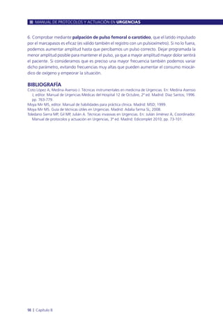 6. Comprobar mediante palpación de pulso femoral o carotídeo, que el latido impulsado
por el marcapasos es eficaz (es válido también el registro con un pulsioxímetro). Si no lo fuera,
podemos aumentar amplitud hasta que percibamos un pulso correcto. Dejar programada la
menor amplitud posible para mantener el pulso, ya que a mayor amplitud mayor dolor sentirá
el paciente. Si consideramos que es preciso una mayor frecuencia también podemos variar
dicho parámetro, evitando frecuencias muy altas que pueden aumentar el consumo miocár-
dico de oxígeno y empeorar la situación.
BIBLIOGRAFÍA
Coto López A, Medina Asensio J. Técnicas instrumentales en medicina de Urgencias. En: Medina Asensio
J, editor. Manual de Urgencias Médicas del Hospital 12 de Octubre, 2ª ed. Madrid: Díaz Santos; 1996.
pp. 763-779.
Moya Mir MS, editor. Manual de habilidades para práctica clínica. Madrid: MSD; 1999.
Moya Mir MS. Guía de técnicas útiles en Urgencias. Madrid: Adalia farma SL; 2008.
Toledano Sierra MP, Gil MP, Julián A. Técnicas invasivas en Urgencias. En: Julián Jiménez A, Coordinador.
Manual de protocolos y actuación en Urgencias, 3ª ed. Madrid: Edicomplet 2010; pp. 73-101.
MANUAL DE PROTOCOLOS Y ACTUACIÓN EN URGENCIAS
98 l Capítulo 8
 