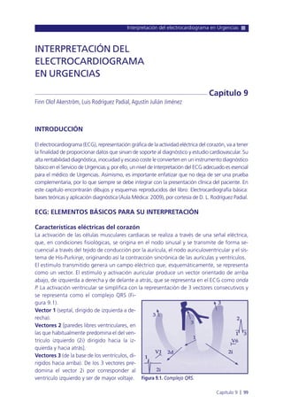 Interpretación del electrocardiograma en Urgencias
Capítulo 9 l 99
INTRODUCCIÓN
El electrocardiograma (ECG), representación gráfica de la actividad eléctrica del corazón, va a tener
la finalidad de proporcionar datos que sirvan de soporte al diagnóstico y estudio cardiovascular. Su
alta rentabilidad diagnóstica, inocuidad y escaso coste le convierten en un instrumento diagnóstico
básico en el Servicio de Urgencias y, por ello, un nivel de interpretación del ECG adecuado es esencial
para el médico de Urgencias. Asimismo, es importante enfatizar que no deja de ser una prueba
complementaria, por lo que siempre se debe integrar con la presentación clínica del paciente. En
este capítulo encontrarán dibujos y esquemas reproducidos del libro: Electrocardiografía básica:
bases teóricas y aplicación diagnóstica (Aula Médica: 2009), por cortesía de D. L. Rodríguez Padial.
ECG: ELEMENTOS BÁSICOS PARA SU INTERPRETACIÓN
Características eléctricas del corazón
La activación de las células musculares cardiacas se realiza a través de una señal eléctrica,
que, en condiciones fisiológicas, se origina en el nodo sinusal y se transmite de forma se-
cuencial a través del tejido de conducción por la aurícula, el nodo auriculoventricular y el sís-
tema de His-Purkinje, originando así la contracción sincrónica de las aurículas y ventrículos.
El estímulo transmitido genera un campo eléctrico que, esquemáticamente, se representa
como un vector. El estímulo y activación auricular produce un vector orientado de arriba
abajo, de izquierda a derecha y de delante a atrás, que se representa en el ECG como onda
P. La activación ventricular se simplifica con la representación de 3 vectores consecutivos y
se representa como el complejo QRS (Fi-
gura 9.1).
Vector 1 (septal, dirigido de izquierda a de-
recha).
Vectores 2 [paredes libres ventriculares, en
las que habitualmente predomina el del ven-
trículo izquierdo (2i) dirigido hacia la iz-
quierda y hacia atrás].
Vectores 3 (de la base de los ventrículos, di-
rigidos hacia arriba). De los 3 vectores pre-
domina el vector 2i por corresponder al
ventrículo izquierdo y ser de mayor voltaje.
INTERPRETACIÓN DEL
ELECTROCARDIOGRAMA
EN URGENCIAS
Finn Olof Akerström, Luis Rodríguez Padial,Agustín Julián Jiménez
Capítulo 9
Figura 9.1. Complejo QRS.
 