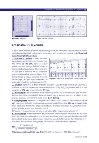 ECG NORMAL EN EL ADULTO
A pesar de los distintos patrones electrocardiográficos, en función de las características físicas
del individuo (obesidad, malformaciones torácicas, etc), podemos considerar un ECG normal
cuando cumple (Figura 9.5).
1.- Frecuencia cardiaca: número de latidos
auriculares o ventriculares por minuto, nor-
mal entre 60-100 lpm. Para su cálculo
puede utilizarse “la regla de ECG” o bien, si
la velocidad del papel es de 25 mm/sg, divi-
dir 300 por el intervalo RR (nº cuadrados
grandes del papel de registro) (Figura 9.6).
Si es arrítmico, se calcula contando el número
de complejos QRS que hay en 6 segundos (30
cuadrados grandes) y multiplicando por 10.
2.- Onda P: representa la despolarización auricular. Su eje se dirige hacia abajo, izquierda y
adelante por lo que en personas sanas es positiva en II, III y aVF, y negativa en aVR, con una
duración < 0,12 sg y una amplitud < 2,5 mm.
3.- Intervalo PR: espacio medido entre el inicio de la onda P y el inicio del QRS (por eso tam-
bién se denomina intervalo PQ). Debe ser isoeléctrico y, aunque varía con la edad y la fre-
cuencia cardiaca, normalmente mide entre: 0,12- 0,20 sg.
4.-Complejo QRS: representa la despolarización ventricular. Con una duración normal < 0,12
sg). La primera deflexión negativa se denominará onda Q (normal < 0,04 sg, < 2 mm); toda
onda positiva se denominará onda R (si existe una 2ª onda positiva será R ); y la deflexión ne-
gativa que siga a una onda R será la onda S.
El “punto J” es aquel donde termina el complejo QRS y empieza el segmento ST.
5.- Intervalo QT: mide el tiempo de despolarización y repolarización ventricular. Su duración
está directamente relacionada con la frecuencia cardiaca, por lo que es más útil medir el QT
corregido (QTc) para una determinada frecuencia usando la fórmula de Bazett (donde el in-
tervalo QT es medido en milisegundos y el intervalo RR es medido en segundos):
QT medido (ms)
QTc
√ [intervalo RR previo (sg)]
Valores normales del intervalo QTc: 350-440 ms (hombre) y 350-460 ms (mujer).
Interpretación del electrocardiograma en Urgencias
Capítulo 9 l 101
Figura 9.4. Registro. Figura 9.5. ECG normal.
Figura 9.6. Cálculo de la frecuencia cardiaca en el ECG.
 