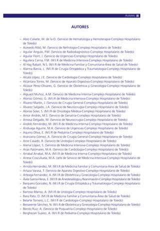 AUTORES
– Abío Calvete, M. de la O. (Servicio de Hematología y Hemoterapia-Complejo Hospitalario
de Toledo)
– Acevedo Ribó, M. (Servicio de Nefrología-Complejo Hospitalario de Toledo)
– Aguilar Angulo, P.M. (Servicio de Radiodiagnóstico-Complejo Hospitalario de Toledo)
– Aguilar Florit, J. (Servicio de Urgencias-Complejo Hospitalario de Toledo)
– Aguilera Cerna, F.M. (M.I.R de Medicina Intensiva-Complejo Hospitalario de Toledo)
– Al Hajj Rabatt, N.S. (M.I.R de Medicina Familiar y Comunitaria-Área de Salud de Toledo)
– Alarma Barcía, L. (M.I.R de Cirugía Ortopédica y Traumatología-Complejo Hospitalario de
Toledo)
– Alcalá López, J.E. (Servicio de Cardiología-Complejo Hospitalario de Toledo)
– Alcántara Torres, M. (Servicio de Aparato Digestivo-Complejo Hospitalario de Toledo)
– Alcázar Pérez-Olivares, G. (Servicio de Obstetricia y Ginecología-Complejo Hospitalario de
Toledo)
– Alguacil Muñoz, A.M. (Servicio de Medicina Interna-Complejo Hospitalario de Toledo)
– Alonso Gómez, G. (M.I.R de Medicina Intensiva-Complejo Hospitalario de Toledo)
– Álvarez Martín, J. (Servicio de Cirugía General-Complejo Hospitalario de Toledo)
– Álvarez Salgado, J.A. (Servicio de Neurocirugía-Complejo Hospitalario de Toledo)
– Alonso Soler, S. (M.I.R de Oncología Médica-Complejo Hospitalario de Toledo)
– Amor Andrés, M.S. (Servicio de Geriatría-Complejo Hospitalario de Toledo)
– Amosa Delgado, M. (Servicio de Neurocirugía-Complejo Hospitalario de Toledo)
– Andrés Fernández, M. (M.I.R de Medicina Interna-Complejo Hospitalario de Toledo)
– Anduaga Aguirre, M.A. (Servicio de Urgencias-Complejo Hospitalario de Toledo)
– Aquino Oliva, E. (M.I.R de Pediatría-Complejo Hospitalario de Toledo)
– Aranzana Gómez, A. (Servicio de Cirugía General-Complejo Hospitalario de Toledo)
– Arce Casado, B. (Servicio de Urología-Complejo Hospitalario de Toledo)
– Arenal López, S. (Servicio de Medicina Intensiva-Complejo Hospitalario de Toledo)
– Arias Palomares, M.A. (Servicio de Cardiología-Complejo Hospitalario de Toledo)
– Arrabal Arrabal, M.A. (M.I.R de Medicina Interna-Complejo Hospitalario de Toledo)
– Arrese Cosculluela, M.A. (Jefe de Servicio de Medicina Intensiva-Complejo Hospitalario de
Toledo)
– Arriola Hernández, M. (M.I.R de Medicina Familiar y Comunitaria-Área de Salud de Toledo)
– Artaza Varasa, T. (Servicio de Aparato Digestivo-Complejo Hospitalario de Toledo)
– Arteaga Fernández, A. (M.I.R de Obstetricia y Ginecología-Complejo Hospitalario de Toledo)
– Ávila García-Heras, E. (M.I.R de Anestesiología y Reanimación-Complejo Hospitalario de Toledo)
– Barquero González, N. (M.I.R de Cirugía Ortopédica y Traumatología-Complejo Hospitalario
de Toledo)
– Barroso Manso, A. (M.I.R de Urología-Complejo Hospitalario de Toledo)
– Baro Pato, O. (M.I.R de Medicina Familiar y Comunitaria-Área de Salud de Toledo)
– Belarte Tornero, L.C. (M.I.R de Cardiología-Complejo Hospitalario de Toledo)
– Benavente Sánchez, N. (M.I.R de Obstetricia y Ginecología-Complejo Hospitalario de Toledo)
– Benito Ruiz, A. (Servicio de Psiquiatría-Complejo Hospitalario de Toledo)
– Berghezan Suárez, A. (M.I.R de Pediatría-Complejo Hospitalario de Toledo)
Autores
 