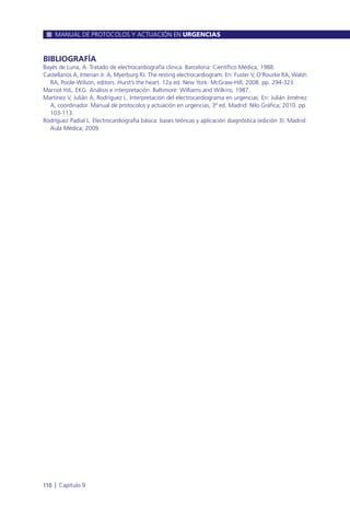BIBLIOGRAFÍA
Bayés de Luna, A. Tratado de electrocardiografía clínica. Barcelona: Científico Médica; 1988.
Castellanos A, Interian Jr. A, Myerburg RJ. The resting electrocardiogram. En: Fuster V, O’Rourke RA, Walsh
RA, Poole-Wilson, editors. Hurst’s the heart. 12a ed. New York: McGraw-Hill; 2008. pp. 294-323.
Marriot HJL. EKG. Análisis e interpretación. Baltimore: Williams and Wilkins; 1987.
Martínez V, Julián A, Rodríguez L. Interpretación del electrocardiograma en urgencias. En: Julián Jiménez
A, coordinador. Manual de protocolos y actuación en urgencias, 3ª ed. Madrid: Nilo Gráfica; 2010. pp.
103-113.
Rodríguez Padial L. Electrocardiografía básica: bases teóricas y aplicación diagnóstica (edición 3). Madrid:
Aula Médica; 2009.
MANUAL DE PROTOCOLOS Y ACTUACIÓN EN URGENCIAS
110 l Capítulo 9
 
