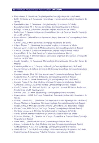 – Blanco Bravo, A. (Servicio de Cirugía-Urgencias-Complejo Hospitalario de Toledo)
– Botón Contreras, M.E. (Servicio de Hematología y Hemoterapia-Complejo Hospitalario de
Toledo)
– Buendía González, E. (Servicio de Urología-Complejo Hospitalario de Toledo)
– Buendía González, M. E. (Servicio de Urología-Complejo Hospitalario de Toledo)
– Buitrago Sivianes, S. (Servicio de Urología-Complejo Hospitalario de Toledo)
– Burillo Putze, G. (Servicio de Urgencias-Hospital Universitario de Canarias, Tenerife. Presidente
de SEMES Canarias)
– Bustos Molina, F. (Jefe del Servicio de Anestesiología y Reanimación-Complejo Hospitalario
de Toledo)
– Cabello García, I. (M.I.R de Pediatría-Complejo Hospitalario de Toledo)
– Cabeza Álvarez, C.I. (Servicio de Neurología-Complejo Hospitalario de Toledo)
– Cabezas Martín, H. (Servicio de Medicina Intensiva-Complejo Hospitalario de Toledo)
– Cabezas Martínez, A. (Servicio de Bioquímica-Complejo Hospitalario de Toledo)
– Cámara Marín, B. (M.I.R de Geriatría-Complejo Hospitalario de Toledo)
– Canabal Berlanga, R. (Director Médico. Gerencia de Urgencias, Emergencias y Transporte
Sanitario del SESCAM)
– Candel González, F.J. (Servicio de Microbiología Clínica-Hospital Clínico San Carlos de
Madrid)
– Cano Vargas-Machuca, E. (Servicio de Neurología-Complejo Hospitalario de Toledo)
– Cañete Palomo, M. L. (Jefe de Servicio de Obstetricia y Ginecología-Complejo Hospitalario
de Toledo)
– Cañizares Méndez, M.A. (M.I.R de Neurocirugía-Complejo Hospitalario de Toledo)
– Carcavilla Urqui, A.J. (Servicio de Pediatría-Complejo Hospitalario de Toledo)
– Cardona Alzate, J.C. (M.I.R de Dermatología-Complejo Hospitalario de Toledo)
– Carneiro Pereda, P. (M.I.R de Medicina Intensiva-Complejo Hospitalario de Toledo)
– Carrascoso Sánchez, E. (Gabinete Jurídico-Complejo Hospitalario de Toledo)
– Casal Codesino, J.R. (Jefe del Servicio de Urgencias. Hospital El Bierzo. Ponferrada.
Presidente de SEMES Castilla y León)
– Ceballos Ortíz, J.M. (M.I.R de Neurología-Complejo Hospitalario de Toledo)
– Cervera Irimia, J. (M.I.R de Cirugía Ortopédica y Traumatología-Complejo Hospitalario de
Toledo)
– Chacón López-Muñiz, J.I. (Servicio de Oncología Médica-Complejo Hospitalario de Toledo)
– Chacón Martínez, J. (Servicio de Otorrinolaringología-Complejo Hospitalario de Toledo)
– Chico Sánchez, I. (M.I.R de Medicina Familiar y Comunitaria-Área de Salud de Toledo)
– Chinea Correa, M.N. (Servicio de Cirugía General-Complejo Hospitalario de Toledo)
– Chiriboga Lozana, M.S. (M.I.R de Geriatría-Complejo Hospitalario de Toledo)
– Ciardo, P. (M.I.R de Medicina Familiar y Comunitaria-Área de Salud de Toledo)
– Cibantos Martínez, R. (Servicio de Cirugía Ortopédica y Traumatología-Complejo
Hospitalario de Toledo)
– Cobas Pazos, J. (Servicio de Pediatría-Complejo Hospitalario de Toledo)
– Colinas Fernández, L. (M.I.R de Medicina Intensiva-Complejo Hospitalario de Toledo)
– Cortés Beringola, A. (M.I.R de Cardiología-Complejo Hospitalario de Toledo)
– Cortés Muñoz, C. (M.I.R de Endocrinología y Nutrición-Complejo Hospitalario de Toledo)
– Crespo Rupérez, E. (Servicio de Pediatría-Complejo Hospitalario de Toledo)
MANUAL DE PROTOCOLOS Y ACTUACIÓN EN URGENCIAS
 