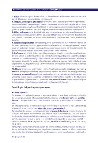 5. Aorta: observar cayado aórtico y la aorta descendente (calcificaciones ateromatosas de la
pared, dilataciones aneurismáticas, elongaciones).
6. Tráquea y bronquios principales: la columna aérea traqueal presenta un ligero despla-
zamiento a la derecha por el cayado aórtico, pero puede verse también desplazada en situa-
ciones patológicas (muy frecuente el bocio). El bronquio principal derecho es más corto, ancho
y vertical que el izquierdo. Descartar amputaciones bronquiales (carcinoma broncogénico).
7. Hilios pulmonares: la densidad hiliar está constituida por las arterias pulmonares y las
venas de los lóbulos superiores. El hilio izquierdo siempre está al mismo nivel o discretamente
más superior que el derecho. Ambos hilios deben tener una simetría en cuanto a densidad y
tamaño.
8. Parénquima pulmonar: los vasos sanguíneos pulmonares son más evidentes y densos en
las bases, perdiendo densidad según se acercan a la periferia y vértices pulmonares. La den-
sidad en las bases y campos medios pulmonares es todavía mayor por la superposición de
partes blandas (mamas en las mujeres, ginecomastia en los varones).
9. Diafragma: en el 90% de los casos el hemidiafragma derecho es más alto que el izquierdo.
En la Rx lateral, la parte más anterior del hemidiafragma izquierdo pierde su continuidad por
su contacto con el corazón (signo de la silueta). Buscar siempre la cámara gástrica inferior al
diafragama izquierdo. No olvidar valorar la región abdominal superior visible en la Rx de tórax
(esplenomegalia, hepatomegalia). Son frecuentes las lobulaciones como variante anatómica
de la normalidad.
10. Pleura: únicamente serán visibles y como finas líneas densas las dos cisuras mayores u
oblicuas en la proyección lateral (separan lóbulo superior del inferior en ambos pulmones) y
la menor u horizontal (separa lóbulo medio del superior en pulmón derecho) en ambas pro-
yecciones. Existen cisuras accesorias, siendo la más importante de recordar la del lóbulo de la
ácigos en lóbulo superior derecho. Valorar los senos costofrénicos (mayor sensibilidad para
la detección de pequeños derrames pleurales en la proyección lateral).
Semiología del parénquima pulmonar
Patrón alveolar
Se produce principalmente porque el aire contenido en el alveolo es sustituido por líquido
(ya sea sangre, exudado o trasudado) y/o células. Presenta unos bordes borrosos y mal de-
finidos, a excepción de cuando contacten con una cisura que da nitidez al borde de la le-
sión.
En estas condiciones, el bronquio que aún contiene aire en su interior se hará visible debido
a la consolidación que lo rodea (signo del broncograma aéreo).
Para localizar las lesiones es necesario conocer el signo de la silueta: si dos estructuras de
la misma densidad se encuentran en contacto dan lugar a una sola silueta. Así, si se borra el
borde cardiaco izquierdo, la lesión se encuentra en la língula, mientras que si el borde cardiaco
derecho es visible y lo que se borra es el hemidiafragma izquierdo, la lesión esta en el LII.
La lesión puede ser focal (segmentaria o lobar), multifocal o difusa (Figuras 10.3a, 10.3b,
10.4, 10.5).
Por ejemplo, las neumonías típicas suelen dar una lesión focal, mientras que las atípicas, sue-
len ser multifocales. El edema agudo de pulmón presenta una afectación difusa con distribu-
ción en alas de mariposa y las vasculitis pueden aparecer como consolidaciones multifocales.
MANUAL DE PROTOCOLOS Y ACTUACIÓN EN URGENCIAS
114 l Capítulo 10
 
