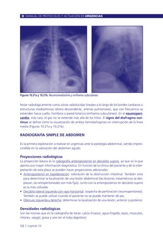 festar radiológicamente como zonas radiolúcidas lineales a lo largo de los bordes cardiacos o
estructuras mediastínicas (ahora descendente, arterias pulmonares), que con frecuencia se
extienden hacia cuello, hombros o pared torácica (enfisema subcutáneo). En el neumoperi-
cardio, más raro, el gas no se extiende más allá de los hilios. El signo del diafragma con-
tinuo se define como la visualización de ambos hemidiafragmas sin interrupción de la línea
media (Figuras 10.21a y 10.21b).
RADIOGRAFÍA SIMPLE DE ABDOMEN
Es la primera exploración a realizar en urgencias ante la patología abdominal, siendo impres-
cindible en la valoración del abdomen agudo.
Proyecciones radiológicas
La proyección básica es la radiografía anteroposterior en decúbito supino, ya que es la que
aporta una mayor información diagnóstica. En función de la clínica del paciente y de la inter-
pretación de esta placa se pueden hacer proyecciones adicionales:
• Anteroposterior en bipedestación: valoración de la obstrucción intestinal. También sirve
para determinar la localización de una lesión abdominal (las lesiones mesentéricas se des-
plazan, las retroperitoneales son más fijas). Junto con la anteroposterior en decúbito supino
es la más utilizada.
• Decúbito lateral izquierdo con rayo horizontal: sospecha de perforación (neumoperitoneo).
También se puede utilizar cuando el paciente no se puede mantener de pie.
• Oblicuas izquierda y derecha: determinar la localización de una lesión, anterior o posterior.
Densidades radiológicas
Son las mismas que en la radiografía de tórax: calcio (hueso), agua (hígado, bazo, músculos,
riñones, vejiga), grasa y aire (en el tubo digestivo).
MANUAL DE PROTOCOLOS Y ACTUACIÓN EN URGENCIAS
122 l Capítulo 10
Figuras 10.21a y 10.21b. Neumomediastino y enfisema subcutáneo.
 