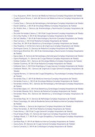– Cruz Acquaroni, M.M. (Servicio de Medicina Intensiva-Complejo Hospitalario de Toledo)
– Cuadra García-Tenorio, F. (Jefe del Servicio de Medicina Interna-Complejo Hospitalario de
Toledo)
– Cuesta Tovar, J. (Servicio de Hematología y Hemoterapia-Complejo Hospitalario de Toledo)
– David Cárdenas, J. (M.I.R de Oncología Médica-Complejo Hospitalario de Toledo)
– De Andrés Ares, J. (Servicio de Anestesiología y Reanimación-Complejo Hospitalario de
Toledo)
– De Julián Fernández-Cabrera, Z. (M.I.R de Cirugía General-Complejo Hospitalario de Toledo)
– De la Osa Puebla, V. (M.I.R de Alergología-Complejo Hospitalario de Toledo)
– Del Val Zaballos, F. (M.I.R de Endocrinología y Nutrición-Complejo Hospitalario de Toledo)
– Díaz Carrasco, J. (M.I.R de Pediatría-Complejo Hospitalario de Toledo)
– Díaz Díaz, M. (M.I.R de Obstetricia y Ginecología-Complejo Hospitalario de Toledo)
– Díaz Ruipérez, V. (Enfermera Servicio de Urgencias-Complejo Hospitalario de Toledo)
– Domínguez García, O. (Servicio de Pediatría-Complejo Hospitalario de Toledo)
– Domínguez Bronchal, M.J. (M.I.R de Anestesiología y Reanimación-Complejo Hospitalario
de Toledo)
– Eguía López, B. (Servicio de Hematología y Hemoterapia-Complejo Hospitalario de Toledo)
– Espino Rodríguez, F.J. (Servicio de Cirugía Plástica-Complejo Hospitalario de Toledo)
– Esteban Esteban, M.C. (Servicio de Oncología Médica-Complejo Hospitalario de Toledo)
– Esteban Gutiérrez, M. (M.I.R de Pediatría-Complejo Hospitalario de Toledo)
– Estébanez Seco, S. (M.I.R de Angiología y Cirugía Vascular-Complejo Hospitalario de Toledo)
– Estebarán Martín, M.J. (Servicio de Urgencias-Cirugía General-Complejo Hospitalario de
Toledo)
– Fajardo Romero, J.F. (Servicio de Cirugía Ortopédica y Traumatología-Complejo Hospitalario
de Toledo)
– Fernández Elías, E. (M.I.R de Medicina Intensiva-Complejo Hospitalario de Toledo)
– Fernández Franco, L. (M.I.R de Oncología Médica-Complejo Hospitalario de Toledo)
– Fernández Jiménez, M.C. (Servicio de Hematología y Hemoterapia-Complejo Hospitalario
de Toledo)
– Fernández López, A.C. (M.I.R de Obstetricia y Ginecología-Complejo Hospitalario de Toledo)
– Fernández Maseda, M.A. (Servicio de Pediatría-Complejo Hospitalario de Toledo)
– Fernández Pérez, M.L (Servicio de Obstetricia y Ginecología-Complejo Hospitalario de
Toledo)
– Fernández Rojo, M. A. (Servicio de Nefrología-Complejo Hospitalario de Toledo)
– Flores Chacartegui, M. (Jefe de Residentes-Servicio de Medicina Interna-Complejo Hospitalario
de Toledo)
– Flores Valderas, J. (Servicio de Urgencias-Complejo Hospitalario de Toledo)
– Flórez Fernández, A. (M.I.R de Pediatría-Complejo Hospitalario de Toledo)
– Fraile Alonso, I. (M.I.R de Cirugía General-Complejo Hospitalario de Toledo)
– Freud Vargas-Prada, V.S. (Servicio de Urgencias-Complejo Hospitalario de Toledo)
– Gallego Wood, C.T. (M.I.R de Cirugía Ortopédica y Traumatología-Complejo Hospitalario
de Toledo)
– Gamboa Rojo, R. (M.I.R de Medicina Interna-Complejo Hospitalario de Toledo)
– García Ávila, M. (Servicio de Cirugía General-Complejo Hospitalario de Toledo)
– García Camacho, E. (M.I.R de Cardiología-Complejo Hospitalario de Toledo)
Autores
 