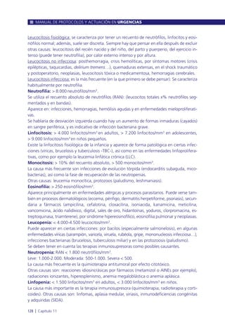 Leucocitosis fisiológica: se caracteriza por tener un recuento de neutrófilos, linfocitos y eosi-
nófilos normal; además, suele ser discreta. Siempre hay que pensar en ella después de excluir
otras causas: leucocitosis del recién nacido y del niño, del parto y puerperio, del ejercicio in-
tenso (puede tener neutrofilia), por calor externo intenso y por altura.
Leucocitosis no infecciosa: posthemorragia, crisis hemolíticas, por síntomas motores (crisis
epilépticas, taquicardias, delirium tremens…), quemaduras extensas, en el shock traumático
y postoperatorio, neoplasias, leucocitosis tóxica o medicamentosa, hemorragias cerebrales.
Leucocitosis infecciosa: es la más frecuente (en la que primero se debe pensar). Se caracteriza
habitualmente por neutrofilia.
Neutrofilia: > 8.000 neutrófilos/mm3
.
Se utiliza el recuento absoluto de neutrófilos (RAN): (leucocitos totales x% neutrófilos seg-
mentados y en bandas).
Aparece en: infecciones, hemorragias, hemólisis agudas y en enfermedades mieloproliferati-
vas.
Se hablaría de desviación izquierda cuando hay un aumento de formas inmaduras (cayados)
en sangre periférica, y es indicativo de infección bacteriana grave.
Linfocitosis: > 4.000 linfocitos/mm3
en adultos, > 7.200 linfocitos/mm3
en adolescentes,
> 9.000 linfocitos/mm3
en niños pequeños.
Existe la linfocitosis fisiológica de la infancia y aparece de forma patológica en ciertas infec-
ciones (víricas, brucelosis y tuberculosis -TBC-), así como en las enfermedades linfoprolifera-
tivas, como por ejemplo la leucemia linfática crónica (LLC).
Monocitosis: > 10% del recuento absoluto, > 500 monocitos/mm3
.
La causa más frecuente son infecciones de evolución tórpida (endocarditis subaguda, mico-
bacterias), así como la fase de recuperación de las neutropenias.
Otras causas: leucemia monocítica, protozoos (paludismo, leishmaniasis).
Eosinofilia: > 250 eosinófilos/mm3
.
Aparece principalmente en enfermedades alérgicas y procesos parasitarios. Puede verse tam-
bién en procesos dermatológicos (eccema, pénfigo, dermatitis herpetiforme, psoriasis), secun-
daria a fármacos (ampicilina, cefalotina, cloxacilina, isoniacida, kanamicina, meticilina,
vancomicina, ácido nalidíxico, digital, sales de oro, hidantoínas, yoduros, clorpromacina, es-
treptoquinasa, triamterene), por síndrome hipereosinofílico, eosinofilia pulmonar y neoplasias.
Leucopenia: < 4.000-4.500 leucocitos/mm3
.
Puede aparecer en ciertas infecciones: por bacilos (especialmente salmonelosis), en algunas
enfermedades víricas (sarampión, varicela, viruela, rubéola, gripe, mononucleosis infecciosa…),
infecciones bacterianas (brucelosis, tuberculosis miliar) y en las protozoosis (paludismo).
Se deben tener en cuenta las terapias inmunosupresoras como posibles causantes.
Neutropenia: RAN < 1.800 neutrófilos/mm3
.
Leve: 1.000-2.000. Moderada: 500-1.000. Severa < 500.
La causa más frecuente es la quimioterapia antitumoral por efecto citotóxico.
Otras causas son: reacciones idiosincrásicas por fármacos (metamizol o AINEs por ejemplo),
radiaciones ionizantes, hiperesplenismo, anemia megaloblástica o anemia aplásica.
Linfopenia: < 1.500 linfocitos/mm3
en adultos, < 3.000 linfocitos/mm3
en niños.
La causa más importante es la terapia inmunosupresora (quimioterapia, radioterapia y corti-
coides). Otras causas son: linfomas, aplasia medular, viriasis, inmunodeficiencias congénitas
y adquiridas (SIDA).
MANUAL DE PROTOCOLOS Y ACTUACIÓN EN URGENCIAS
128 l Capítulo 11
 