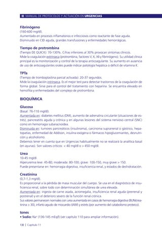 Fibrinógeno
(160-600 mg/dl).
Aumentado en procesos inflamatorios e infecciosos como reactante de fase aguda.
Disminuido en CID aguda, grandes transfusiones y enfermedades hemorrágicas.
Tiempo de protrombina
(Tiempo DE QUICK): 70-130%. Cifras inferiores al 30% provocan síntomas clínicos.
Mide la coagulación extrínseca (protrombina, factores V, X, XII y fibrinógeno). Su utilidad clínica
principal es la monitorización y control de la terapia anticoagulante. Su aumento en ausencia
de uso de anticoagulantes orales puede indicar patología hepática o déficit de vitamina K.
TPTa
(Tiempo de tromboplastina parcial activada): 20-37 segundos.
Mide la coagulación intrínseca. Es el mejor test para detectar trastornos de la coagulación de
forma global. Sirve para el control del tratamiento con heparina. Se encuentra elevado en
hemofilia y enfermedades del complejo de protrombina.
BIOQUÍMICA
Glucosa
(Basal: 76-110 mg/dl).
Aumentada en: diabetes mellitus (DM), aumento de adrenalina circulante (situaciones de es-
trés), pancreatitis aguda y crónica y en algunas lesiones del sistema nervioso central (SNC)
como en hemorragia subaracnoidea.
Disminuida en: tumores pancreáticos (insulinoma), carcinoma suprarrenal o gástrico, hepa-
topatías, enfermedad de Addison, insulina exógena o fármacos hipoglucemiantes, desnutri-
ción y alcoholismo.
Debemos tener en cuenta que en Urgencias habitualmente no se realizará la analítica basal
(en ayunas). Son valores críticos: < 40 mg/dl o > 450 mg/dl.
Urea
10-45 mg/dl.
Hiperuremia leve: 45-80; moderada: 80-100; grave: 100-150, muy grave > 150.
Puede presentarse en: hemorragia digestiva, insuficiencia renal, y estados de deshidratación.
Creatinina
(0,7-1,3 mg/dl).
Es proporcional a la pérdida de masa muscular del cuerpo. Se usa en el diagnóstico de insu-
ficiencia renal, sobre todo con determinación simultánea de urea elevada.
Aumentada en: ingesta de carne asada, acromegalia, insuficiencia renal aguda (prerrenal y
postrenal) y en el deterioro severo de la función renal crónica.
Sus valores permanecen normales con urea aumentada en casos de hemorragia digestiva (BUN/crea-
tinina > 30), infarto agudo de miocardio (IAM) y estrés (por aumento del catabolismo proteico).
Iones
• Sodio: Na+
(136-145 mEq/l) (ver capítulo 110 para ampliar información).
MANUAL DE PROTOCOLOS Y ACTUACIÓN EN URGENCIAS
130 l Capítulo 11
 