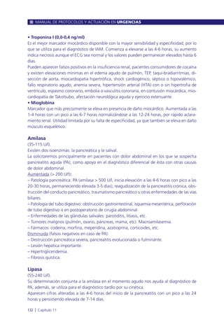 • Troponina I (0,0-0,4 ng/ml)
Es el mejor marcador miocárdico disponible con la mayor sensibilidad y especificidad, por lo
que se utiliza para el diagnóstico de IAM. Comienza a elevarse a las 4-6 horas, su aumento
indica necrosis aunque el ECG sea normal y los valores pueden permanecer elevados hasta 6
días.
Pueden aparecer falsos positivos en la insuficiencia renal, pacientes consumidores de cocaína
y existen elevaciones mínimas en el edema agudo de pulmón, TEP, taqui-bradiarritmias, di-
sección de aorta, miocardiopatía hipertrófica, shock cardiogénico, séptico o hipovolémico,
fallo respiratorio agudo, anemia severa, hipertensión arterial (HTA) con o sin hipertrofia de
ventrículo, espasmo coronario, embolia o vasculitis coronaria, en contusión miocárdica, mio-
cardiopatía de Takotsubo, afectación neurológica aguda y ejercicio extenuante.
• Mioglobina
Marcador que más precozmente se eleva en presencia de daño miocárdico. Aumentada a las
1-4 horas con un pico a las 6-7 horas normalizándose a las 12-24 horas, por rápido aclara-
miento renal. Utilidad limitada por su falta de especificidad, ya que también se eleva en daño
músculo esquelético.
Amilasa
(35-115 U/l).
Existen dos isoenzimas: la pancreática y la salival.
La solicitaremos principalmente en pacientes con dolor abdominal en los que se sospecha
pancreatitis aguda (PA), como apoyo en el diagnóstico diferencial de ésta con otras causas
de dolor abdominal.
Aumentada (> 200 U/l):
– Patología pancreática: PA (amilasa > 500 U/l, inicia elevación a las 4-6 horas con pico a las
20-30 horas, permaneciendo elevada 3-5 días), reagudización de la pancreatitis crónica, obs-
trucción del conducto pancreático, traumatismo pancreático u otras enfermedades de las vías
biliares.
– Patología del tubo digestivo: obstrucción gastrointestinal, isquemia mesentérica, perforación
de tubo digestivo o en postoperatorio de cirugía abdominal.
– Enfermedades de las glándulas salivales: parotiditis, litiasis, etc.
– Tumores malignos (pulmón, ovario, páncreas, mama, etc). Macroamilasemia.
– Fármacos: codeína, morfina, meperidina, azatioprina, corticoides, etc.
Disminuida (falsos negativos en caso de PA):
– Destrucción pancreática severa, pancreatitis evolucionada o fulminante.
– Lesión hepática importante.
– Hipertrigliceridemia.
– Fibrosis quística.
Lipasa
(55-240 U/l).
Su determinación conjunta a la amilasa en el momento agudo nos ayuda al diagnóstico de
PA; además, se utiliza para el diagnóstico tardío por su cinética.
Aparecen cifras alteradas a las 4-6 horas del inicio de la pancreatitis con un pico a las 24
horas y persistiendo elevada de 7-14 días.
MANUAL DE PROTOCOLOS Y ACTUACIÓN EN URGENCIAS
132 l Capítulo 11
 