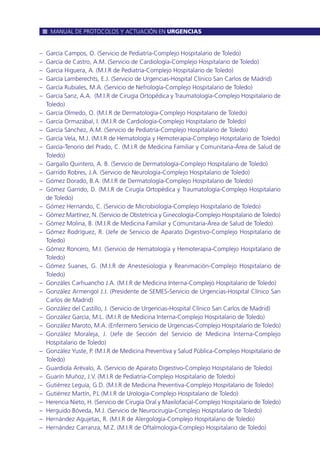 – García Campos, O. (Servicio de Pediatría-Complejo Hospitalario de Toledo)
– García de Castro, A.M. (Servicio de Cardiología-Complejo Hospitalario de Toledo)
– García Higuera, A. (M.I.R de Pediatría-Complejo Hospitalario de Toledo)
– García Lamberechts, E.J. (Servicio de Urgencias-Hospital Clínico San Carlos de Madrid)
– García Rubiales, M.A. (Servicio de Nefrología-Complejo Hospitalario de Toledo)
– García Sanz, A.A. (M.I.R de Cirugía Ortopédica y Traumatología-Complejo Hospitalario de
Toledo)
– García Olmedo, O. (M.I.R de Dermatología-Complejo Hospitalario de Toledo)
– García Ormazábal, I. (M.I.R de Cardiología-Complejo Hospitalario de Toledo)
– García Sánchez, A.M. (Servicio de Pediatría-Complejo Hospitalario de Toledo)
– García Vela, M.J. (M.I.R de Hematología y Hemoterapia-Complejo Hospitalario de Toledo)
– García-Tenorio del Prado, C. (M.I.R de Medicina Familiar y Comunitaria-Área de Salud de
Toledo)
– Gargallo Quintero, A. B. (Servicio de Dermatología-Complejo Hospitalario de Toledo)
– Garrido Robres, J.A. (Servicio de Neurología-Complejo Hospitalario de Toledo)
– Gómez Dorado, B.A. (M.I.R de Dermatología-Complejo Hospitalario de Toledo)
– Gómez Garrido, D. (M.I.R de Cirugía Ortopédica y Traumatología-Complejo Hospitalario
de Toledo)
– Gómez Hernando, C. (Servicio de Microbiología-Complejo Hospitalario de Toledo)
– Gómez Martínez, N. (Servicio de Obstetricia y Ginecología-Complejo Hospitalario de Toledo)
– Gómez Molina, B. (M.I.R de Medicina Familiar y Comunitaria-Área de Salud de Toledo)
– Gómez Rodríguez, R. (Jefe de Servicio de Aparato Digestivo-Complejo Hospitalario de
Toledo)
– Gómez Roncero, M.I. (Servicio de Hematología y Hemoterapia-Complejo Hospitalario de
Toledo)
– Gómez Suanes, G. (M.I.R de Anestesiología y Reanimación-Complejo Hospitalario de
Toledo)
– Gonzáles Carhuancho J.A. (M.I.R de Medicina Interna-Complejo Hospitalario de Toledo)
– González Armengol J.J. (Presidente de SEMES-Servicio de Urgencias-Hospital Clínico San
Carlos de Madrid)
– González del Castillo, J. (Servicio de Urgencias-Hospital Clínico San Carlos de Madrid)
– González García, M.L. (M.I.R de Medicina Interna-Complejo Hospitalario de Toledo)
– González Maroto, M.A. (Enfermero Servicio de Urgencias-Complejo Hospitalario de Toledo)
– González Moraleja, J. (Jefe de Sección del Servicio de Medicina Interna-Complejo
Hospitalario de Toledo)
– González Yuste, P. (M.I.R de Medicina Preventiva y Salud Pública-Complejo Hospitalario de
Toledo)
– Guardiola Arévalo, A. (Servicio de Aparato Digestivo-Complejo Hospitalario de Toledo)
– Guarín Muñoz, J.V. (M.I.R de Pediatría-Complejo Hospitalario de Toledo)
– Gutiérrez Leguía, G.D. (M.I.R de Medicina Preventiva-Complejo Hospitalario de Toledo)
– Gutiérrez Martín, P.L (M.I.R de Urología-Complejo Hospitalario de Toledo)
– Herencia Nieto, H. (Servicio de Cirugía Oral y Maxilofacial-Complejo Hospitalario de Toledo)
– Herguido Bóveda, M.J. (Servicio de Neurocirugía-Complejo Hospitalario de Toledo)
– Hernández Agujetas, R. (M.I.R de Alergología-Complejo Hospitalario de Toledo)
– Hernández Carranza, M.Z. (M.I.R de Oftalmología-Complejo Hospitalario de Toledo)
MANUAL DE PROTOCOLOS Y ACTUACIÓN EN URGENCIAS
 